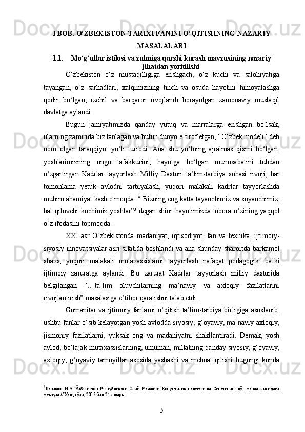 I BOB.  O‘ZBEKISTON TARIXI FANINI O‘QITISHNING NAZARIY
MASALALARI
1.1. Mo‘g ullar istilosi va zulmiga qarshi kurashʻ  mavzusining  nazariy
jihatdan yoritilishi
O‘zbekiston   o‘z   mustaqilligiga   erishgach,   o‘z   kuchi   va   salohiyatiga
tayangan,   o‘z   sarhadlari,   xalqimizning   tinch   va   osuda   hayotini   himoyalashga
qodir   bo‘lgan,   izchil   va   barqaror   rivojlanib   borayotgan   zamonaviy   mustaqil
davlatga aylandi. 
Bugun   jamiyatimizda   qanday   yutuq   va   marralarga   erishgan   bo‘lsak,
ularning zamirida biz tanlagan va butun dunyo e’tirof etgan, “O‘zbek modeli” deb
nom   olgan   taraqqiyot   yo‘li   turibdi.   Ana   shu   yo‘lning   ajralmas   qismi   bo‘lgan,
yoshlarimizning   ongu   tafakkurini,   hayotga   bo‘lgan   munosabatini   tubdan
o‘zgartirgan   Kadrlar   tayyorlash   Milliy   Dasturi   ta’lim-tarbiya   sohasi   rivoji,   har
tomonlama   yetuk   avlodni   tarbiyalash,   yuqori   malakali   kadrlar   tayyorlashda
muhim ahamiyat kasb etmoqda. “ Bizning e ng katta tayanchimiz va suyanchimiz,
hal qiluvchi kuchimiz yoshlar” 3
  degan shior hayotimizda tobora o‘zining yaqqol
o‘z ifodasini topmoqda.  
XXI   asr   O‘zbekistonda   madaniyat,   iqtisodiyot,   fan   va   texnika,   ijtimoiy-
siyosiy innovatsiyalar asri sifatida boshlandi  va ana shunday sharoitda barkamol
shaxs,   yuqori   malakali   mutaxassislarni   tayyorlash   nafaqat   pedagogik,   balki
ijtimoiy   zaruratga   aylandi.   Bu   zarurat   Kadrlar   tayyorlash   milliy   dasturida
belgilangan   “....ta’lim   oluvchilarning   ma’naviy   va   axloqiy   fazilatlarini
rivojlantirish” masalasiga e’tibor qaratishni talab etdi.
Gumanitar  va ijtimoiy fanlarni  o‘qitish ta’lim-tarbiya birligiga  asoslanib,
ushbu fanlar o‘sib kelayotgan yosh avlodda siyosiy, g‘oyaviy, ma’naviy-axloqiy,
jismoniy   fazilatlarni,   yuksak   ong   va   madaniyatni   shakllantiradi.   Demak,   yosh
avlod, bo‘lajak mutaxassislarning, umuman, millatning qanday siyosiy, g‘oyaviy,
axloqiy,   g‘oyaviy   tamoyillar   asosida   yashashi   va   mehnat   qilishi   bugungi   kunda
3
Каримов   И.А.   Ўзбекистон   Республикаси   Олий   Мажлиси   Қонунчилик   палатаси   ва   Сенатининг   қўшма   мажлисидаги
маъруза // Халқ сўзи, 2015 йил 24 январь .
5 