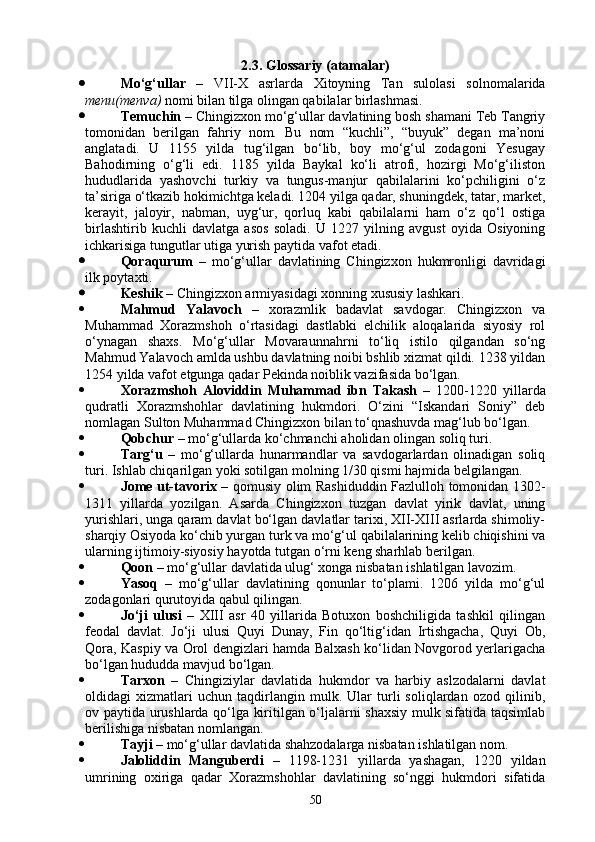 2.3.  Glossariy (atamalar)
 M o‘ g‘ullar   –   VII-X   asrlarda   Xitoyning   Tan   sulolasi   solnomalarida
menu(menva)  nomi bilan tilga olingan qabilalar birlashmasi.
 Temuchin –   Chingizxon mo‘g‘ullar davlatining bosh shamani Teb Tangriy
tomonidan   berilgan   fahriy   nom.   Bu   nom   “kuchli”,   “buyuk”   degan   ma’noni
anglatadi.   U   1155   yilda   tug‘ilgan   bo‘lib,   boy   mo‘g‘ul   zodagoni   Yesugay
Bahodirning   o‘g‘li   edi.   1185   yilda   Baykal   ko‘li   atrofi,   hozirgi   Mo‘g‘iliston
hududlarida   yashovchi   turkiy   va   tungus-manjur   qabilalarini   ko‘pchiligini   o‘z
ta’siriga o‘tkazib hokimichtga keladi. 1204 yilga qadar, shuningdek, tatar, market,
kerayit,   jaloyir,   nabman,   uyg‘ur,   qorluq   kabi   qabilalarni   ham   o‘z   qo‘l   ostiga
birlashtirib   kuchli   davlatga   asos   soladi.   U   1227   yilning   avgust   oyida   Osiyoning
ichkarisiga tungutlar utiga yurish paytida vafot etadi.
 Qoraqurum   –   mo‘g‘ullar   davlatining   Chingizxon   hukmronligi   davridagi
ilk poytaxti.
 Keshik –  Chingizxon armiyasidagi xonning xususiy lashkari.
 Mahmud   Yalavoch   –   xorazmlik   badavlat   savdogar.   Chingizxon   va
Muhammad   Xorazmshoh   o‘rtasidagi   dastlabki   elchilik   aloqalarida   siyosiy   rol
o‘ynagan   shaxs.   Mo‘g‘ullar   Movaraunnahrni   to‘liq   istilo   qilgandan   so‘ng
Mahmud Yalavoch amlda ushbu davlatning noibi bshlib xizmat qildi. 1238 yildan
1254 yilda vafot etgunga qadar Pekinda noiblik vazifasida bo‘lgan.
 Xorazmshoh   Aloviddin   Muhammad   ibn   Takash   –   1200-1220   yillarda
qudratli   Xorazmshohlar   davlatining   hukmdori.   O‘zini   “Iskandari   Soniy”   deb
nomlagan Sulton Muhammad Chingizxon bilan to‘qnashuvda mag‘lub bo‘lgan.
 Qobchur –  mo‘g‘ullarda ko‘chmanchi aholidan olingan soliq turi.
 Targ‘u   –   mo‘g‘ullarda   hunarmandlar   va   savdogarlardan   olinadigan   soliq
turi. Ishlab chiqarilgan yoki sotilgan molning 1/30 qismi hajmida belgilangan.
 Jome ut-tavorix   – qomusiy olim Rashiduddin Fazlulloh tomonidan 1302-
1311   yillarda   yozilgan.   Asarda   Chingizxon   tuzgan   davlat   yirik   davlat,   uning
yurishlari, unga qaram davlat bo‘lgan davlatlar tarixi, XII-XIII asrlarda shimoliy-
sharqiy Osiyoda ko‘chib yurgan turk va mo‘g‘ul qabilalarining kelib chiqishini va
ularning ijtimoiy-siyosiy hayotda tutgan o‘rni keng sharhlab berilgan.
 Qoon  – mo‘g‘ullar davlatida ulug‘ xonga nisbatan ishlatilgan lavozim.
 Yasoq   –   mo‘g‘ullar   davlatining   qonunlar   to‘plami.   1206   yilda   mo‘g‘ul
zodagonlari qurutoyida qabul qilingan.
 Jo‘ji   ulusi   –   XIII   asr   40   yillarida   Botuxon   boshchiligida   tashkil   qilingan
feodal   davlat.   Jo‘ji   ulusi   Quyi   Dunay,   Fin   qo‘ltig‘idan   Irtishgacha,   Quyi   Ob,
Qora, Kaspiy va Orol dengizlari hamda Balxash ko‘lidan Novgorod yerlarigacha
bo‘lgan hududda mavjud bo‘lgan.
 Tarxon   –   Chingiziylar   davlatida   hukmdor   va   harbiy   aslzodalarni   davlat
oldidagi   xizmatlari   uchun   taqdirlangin   mulk.   Ular   turli   soliqlardan   ozod   qilinib,
ov paytida urushlarda qo‘lga kiritilgan o‘ljalarni shaxsiy mulk sifatida taqsimlab
berilishiga nisbatan nomlangan.
 Tayji  – mo‘g‘ullar davlatida shahzodalarga nisbatan ishlatilgan nom.
 Jaloliddin   Manguberdi   –   1198-1231   yillarda   yashagan,   1220   yildan
umrining   oxiriga   qadar   Xorazmshohlar   davlatining   so‘nggi   hukmdori   sifatida
50 