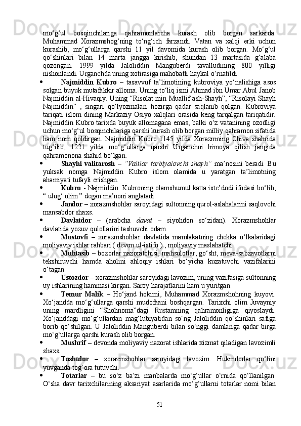 mo‘g‘ul   bosqinchilariga   qahramonlarcha   kurash   olib   borgan   sarkarda.
Muhammad   Xorazmshog‘ning   to‘ng‘ich   farzandi.   Vatan   va   xalqi   erki   uchun
kurashib,   mo‘g‘ullarga   qarshi   11   yil   davomida   kurash   olib   borgan.   Mo‘g‘ul
qo‘shinlari   bilan   14   marta   jangga   kirishib,   shundan   13   martasida   g‘alaba
qozongan.   1999   yilda   Jaloliddin   Manguberdi   tavalludining   800   yilligi
nishonlandi. Urganchda uning xotirasiga mahobatli haykal o‘rnatildi.
 Najmiddin   Kubro   –   tasavvuf   ta’limotining   kubroviya   yo‘nalishiga   asos
solgan buyuk mutafakkir alloma. Uning to‘liq ismi Ahmad ibn Umar Abul Janob
Najmiddin al-Hivaqiy. Uning “Risolat  min Muallif ash-Shayh”, “Risolayi Shayh
Najmiddin”   ,   singari   qo‘lyozmalari   hozirga   qadar   saqlanib   qolgan.   Kubroviya
tariqati   islom   dining   Markaziy   Osiyo   xalqlari   orasida   keng   tarqalgan   tariqatidir.
Najmiddin Kubro tarixda buyuk allomagana emas, balki  o‘z vatanining ozodligi
uchun mo‘g‘ul bosqinchilariga qarshi kurash olib borgan milliy qahramon sifatida
ham   nom   qoldirgan.   Najmiddin   Kubro   1145   yilda   Xorazmning   Chiva   shahrida
tug‘ilib,   1221   yilda   mo‘g‘ullarga   qarshi   Urganchni   himoya   qilish   jangida
qahramonona shahid bo‘lgan.
 Shayhi   valitarosh   –   “Valilar   tarbiyalovchi   shayh”   ma’nosini   beradi.   Bu
yuksak   nomga   Najmiddin   Kubro   islom   olamida   u   yaratgan   ta’limotning
ahamiyati tufayli erishgan.
 Kubro   - Najmiddin   Kubroning olamshumul katta iste’dodi ifodasi bo‘lib,
“ ulug‘ olim ” degan ma’noni anglatadi.
 Jandor  – xorazmshohlar saroyidagi sultonning qurol-aslahalarini saqlovchi
mansabdor shaxs.
 Davlatdor   –   (arabcha   davat   –   siyohdon   so‘zidan).   Xorazmshohlar
davlatida yozuv qulollarini tashuvchi odam.
 Mustovfi   –   xorazmshohlar   davlatida   mamlakatning   chekka   o‘lkalaridagi
moliyaviy ishlar rahbari ( devon ul-istifo ) , moliyaviy maslahatchi.
 Muhtasib  –  bozorlar nazoratchisi, mahsulotlar, go‘sht, meva-sabzavotlarni
tekshiruvchi   hamda   aholini   ahloqiy   ishlari   bo‘yicha   kuzatuvchi   vazifalarini
o‘tagan.
 Ustozdor  –  xorazmshohlar saroyidagi lavozim, uning vazifasiga sultonning
uy ishlarining hammasi kirgan. Saroy harajatlarini ham u yuritgan.
 Temur   Malik   –   Ho‘jand   hokimi,   Muhammad   Xorazmshohning   kuyovi.
Xo‘jandda   mo‘g‘ullarga   qarshi   mudofaani   boshqargan.   Tarixchi   olim   Juvayniy
uning   mardligini   “Shohnoma”dagi   Rustamning   qahramonligiga   qiyoslaydi.
Xo‘janddagi   mo‘g‘ullardan   mag‘lubiyatidan   so‘ng   Jaloliddin   qo‘shinlari   safiga
borib   qo‘shilgan.   U   Jaloliddin   Manguberdi   bilan   so‘nggi   damlariga   qadar   birga
mo‘g‘ullarga qarshi kurash olib borgan.
 Mushrif  –  devonda moliyaviy nazorat ishlarida xizmat qiladigan lavozimli
shaxs.
 Tashtdor   –   xorazmshohlar   saroyidagi   lavozim.   Hukmdorlar   qo‘lini
yuvganda tog‘ora tutuvchi.
 Totarlar   –   bu   so‘z   ba’zi   manbalarda   mo‘g‘ullar   o‘rnida   qo‘llanilgan.
O‘sha   davr   tarixchilarining   aksariyat   asarlarida   mo‘g‘ullarni   totarlar   nomi   bilan
51 