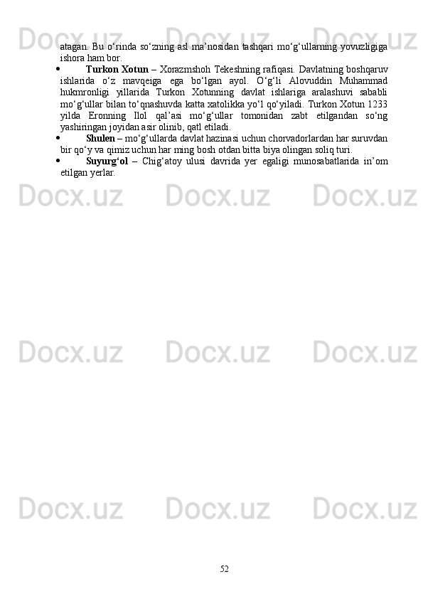 atagan.  Bu  o‘rinda so‘zning  asl  ma’nosidan  tashqari   mo‘g‘ullarning  yovuzligiga
ishora ham bor.
 Turkon Xotun   – Xorazmshoh Tekeshning rafiqasi. Davlatning boshqaruv
ishlarida   o‘z   mavqeiga   ega   bo‘lgan   ayol.   O‘g‘li   Alovuddin   Muhammad
hukmronligi   yillarida   Turkon   Xotunning   davlat   ishlariga   aralashuvi   sababli
mo‘g‘ullar bilan to‘qnashuvda katta xatolikka yo‘l qo‘yiladi. Turkon Xotun 1233
yilda   Eronning   Ilol   qal’asi   mo‘g‘ullar   tomonidan   zabt   etilgandan   so‘ng
yashiringan joyidan asir olinib, qatl etiladi.
 Shulen  – mo‘g‘ullarda davlat hazinasi uchun chorvadorlardan har suruvdan
bir qo‘y va qimiz uchun har ming bosh otdan bitta biya olingan soliq turi.
 Suyurg‘ol   –   Chig‘atoy   ulusi   davrida   yer   egaligi   munosabatlarida   in’om
etilgan yerlar.
52 