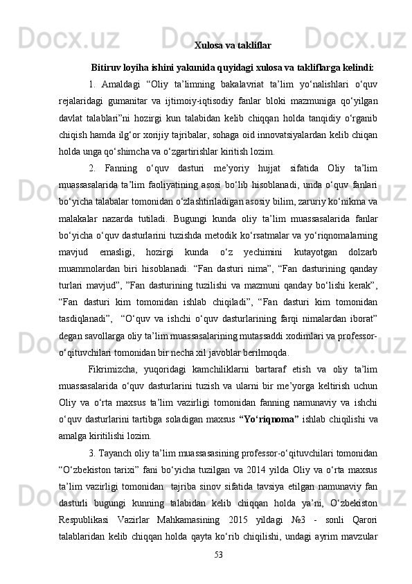 Xulosa va takliflar
Bitiruv loyi h a  ishini yakunida quyidagi xulosa va takliflarga kelindi:
1.   Amaldagi   “ Oliy   ta’limning   bakalavriat   ta’lim   yo‘nalishlari   o‘quv
rejalaridagi   gumanitar   va   ijtimoiy-iqtisodiy   fanlar   bloki   mazmuniga   qo‘yilgan
davlat   talablari”ni   hozirgi   kun   talabidan   kelib   chiqqan   holda   tanqidiy   o‘rganib
chiqish hamda ilg‘or xorijiy tajribalar, sohaga oid innovatsiyalardan kelib chiqan
holda unga qo‘shimcha va o‘zgartirishlar kiritish lozim.
2.   Fanning   o‘quv   dasturi   me’yoriy   hujjat   sifatida   Oliy   ta’lim
muassasalarida   ta’lim   faoliyatining   asosi   bo‘lib   hisoblanadi,   unda   o‘quv   fanlari
bo‘yicha talabalar tomonidan o‘zlashtiriladigan asosiy bilim, zaruriy ko‘nikma va
malakalar   nazarda   tutiladi.   Bugungi   kunda   oliy   ta’lim   muassasalarida   fanlar
bo‘yicha o‘quv dasturlarini tuzishda metodik ko‘rsatmalar va yo‘riqnomalarning
mavjud   emasligi,   hozirgi   kunda   o‘z   yechimini   kutayotgan   dolzarb
muammolardan   biri   hisoblanadi.   “Fan   dasturi   nima”,   “Fan   dasturining   qanday
turlari   mavjud”,   ”Fan   dasturining   tuzilishi   va   mazmuni   qanday   bo‘lishi   kerak”,
“Fan   dasturi   kim   tomonidan   ishlab   chiqiladi”,   “Fan   dasturi   kim   tomonidan
tasdiqlanadi”,     “O‘quv   va   ishchi   o‘quv   dasturlarining   farqi   nimalardan   iborat”
degan savollarga oliy ta’lim muassasalarining mutassaddi xodimlari va professor-
o‘qituvchilari tomonidan bir necha xil javoblar berilmoqda.
Fikrimizcha,   yuqoridagi   kamchiliklarni   bartaraf   etish   va   oliy   ta’lim
muassasalarida   o‘quv   dasturlarini   tuzish   va   ularni   bir   me’yorga   keltirish   uchun
Oliy   va   o‘rta   maxsus   ta’lim   vazirligi   tomonidan   fanning   namunaviy   va   ishchi
o‘quv  dasturlarini  tartibga  soladigan  maxsus   “Yo‘riqnoma”   ishlab  chiqilishi   va
amalga kiritilishi lozim. 
3. Tayanch oliy ta’lim muassasasining professor-o‘qituvchilari tomonidan
“O‘zbekiston   tarixi”   fani   bo‘yicha   tuzilgan   va   2014   yilda   Oliy   va   o‘rta   maxsus
ta’lim   vazirligi   tomonidan     tajriba   sinov   sifatida   tavsiya   etilgan   namunaviy   fan
dasturli   bugungi   kunning   talabidan   kelib   chiqqan   holda   ya’ni,   O‘zbekiston
Respublikasi   Vazirlar   Mahkamasining   2015   yildagi   №3   -   sonli   Qarori
talablaridan   kelib   chiqqan   holda   qayta   ko‘rib   chiqilishi,   undagi   ayrim   mavzular
53