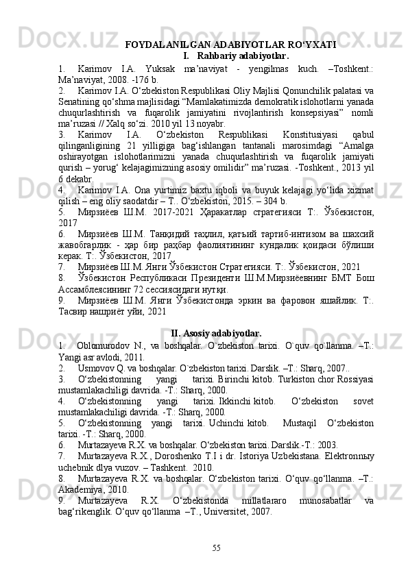 FOYDALANILGAN ADABIYOTLAR RO‘YXATI
I. Rahbariy adabiyotlar.
1. Karimov   I.A.   Yuksak   ma’naviyat   -   yengilmas   kuch.   –Toshkent.:
Ma’naviyat, 2008. -176 b.
2. Karimov I.A. O‘zbekiston Respublikasi Oliy Majlisi Qonunchilik palatasi va
Senatining qo‘shma majlisidagi “Mamlakatimizda demokratik islohotlarni yanada
chuqurlashtirish   va   fuqarolik   jamiyatini   rivojlantirish   konsepsiyasi”   nomli
ma’ruzasi // Xalq so‘zi. 2010 yil 13 noyabr.
3. Karimov   I.A.   O‘zbekiston   Respublikasi   Konstitusiyasi   qabul
qilinganligining   21   yilligiga   bag‘ishlangan   tantanali   marosimdagi   “Amalga
oshirayotgan   islohotlarimizni   yanada   chuqurlashtirish   va   fuqarolik   jamiyati
qurish – yorug‘ kelajagimizning asosiy omilidir” ma’ruzasi. -Toshkent., 2013 yil
6 dekabr.
4. Karimov   I.A.   Ona   yurtimiz   baxtu   iqboli   va   buyuk   kelajagi   yo‘lida   xizmat
qilish – eng oliy saodatdir – T.. O‘zbekiston, 2015. – 304 b.
5. Мирзиёев   Ш.М.   2017-2021   Ҳаракатлар   стратегияси   Т:.   Ўзбекистон,
2017
6. Мирзиёев   Ш.М.   Танқидий   таҳлил,   қатъий   тартиб-интизом   ва   шахсий
жавобгарлик   -   ҳар   бир   раҳбар   фаолиятининг   кундалик   қоидаси   бўлиши
керак . Т:.  Ўзбекистон,  2017
7. Мирзиёев Ш.М. Янги Ўзбекистон Стратегияси. Т:.  Ўзбекистон,  2021
8. Ўзбекистон   Республикаси   Президенти   Ш.М.Мирзиёевнинг   БМТ   Бош
Ассамблеясининг 72 сессиясидаги нутқи.
9. Мирзиёев   Ш.М.   Янги   Ўзбекистонда   эркин   ва   фаровон   яшайлик.   Т:.
Тасвир нашриёт уйи,  2021
II. Asosiy adabiyotlar.
1. Oblomurodov   N.,   va   boshqalar.   O`zbekiston   tarixi.   O`quv   qo`llanma.   –T.:
Yangi asr avlodi, 2011.
2. Usmovov Q. va boshqalar. O`zbekiston tarixi. Darslik. –T.: Sharq, 2007. .
3. O‘zbekistonning         yangi         tarixi. Birinchi kitob. Turkiston chor Rossiyasi
must amlakachiligi davrida . -T.: Sharq, 2000.
4. O‘zbekistonning         yangi         tarixi. Ikkinchi kitob.         O‘zbekiston         sovet
mustamlakachiligi davrida. -T.: Sharq, 2000.
5. O‘zbekistonning      yangi      tarixi.  Uchinchi  kitob.       Mustaqil       O‘zbekiston
tarixi. -T.: Sharq, 2000. 
6. Murtazayeva R.X. va boshqalar. O‘zbekiston tarixi. Darslik.-T.: 2003.
7. Murtazayeva R.X., Doroshenko T.I i dr. Istoriya Uzbekistana. Elektron nыy
uchebnik dlya vuzov. – Tashkent.  2010. 
8. Murtazayeva   R.X.   va  boshqalar.   O‘zbekiston   tarixi.   O‘quv   qo‘llanma.   –T.:
Akademiya, 2010. 
9. Murtazayeva   R.X.   O‘zbekistonda   millatlararo   munosabatlar   va
bag‘rikenglik. O‘quv qo‘llanma  –T., Universitet, 2007.
55 