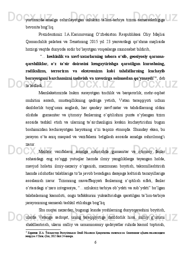 yurtimizda   amalga   oshirilayotgan   uzluksiz   ta’lim-tarbiya   tizimi   samaradorligiga
bevosita bog‘liq. 
Prezidentimiz   I.A.Karimovning   O‘zbekiston   Respublikasi   Oliy   Majlisi
Qonunchilik   palatasi   va   Senatining   2015   yil   23   yanvardagi   qo‘shma   majlisida
hozirgi vaqtda dunyoda sodir bo‘layotgan voqealarga munosabat bildirib,
  “...   keskinlik   va   xavf-xatarlarning   tobora   o‘sib,   geosiyosiy   qarama-
qarshiliklar,   o‘z   ta’sir   doirasini   kengaytirishga   qaratilgan   kurashning,
radikalizm,   terrorizm   va   ekstremizm   kabi   tahdidlarning   kuchayib
borayotgani barchamizni tashvish va xavotirga solmasdan qo‘ymaydi ” 4
, deb
ta’kidladi.
Mamlakatimizda   hukm   surayotgan   tinchlik   va   barqarorlik,   mehr-oqibat
muhitini   asrash,   mustaqillikning   qadriga   yetish,   Vatan   taraqqiyoti   uchun
daxldorlik   tuyg‘usini   anglash,   har   qanday   xavf-xatar   va   tahdidlarning   oldini
olishda     gumanitar   va   ijtimoiy   fanlarning   o‘qitilishini   puxta   o‘ylangan   tizim
asosida   tashkil   etish   va   ularning   ta’sirchanligini   keskin   kuchaytirishni   bugun
boshimizdan   kechirayotgan   hayotning   o‘zi   taqozo   etmoqda.   Shunday   ekan,   bu
jarayon   o‘ta   aniq   maqsad   va   vazifalarni   belgilash   asosida   amalga   oshirilmog‘i
zarur.
Mazkur   vazifalarni   amalga   oshirishda   gumanitar   va   ijtimoiy   fanlar
sohasidagi   eng   so‘nggi   yutuqlar   hamda   ilmiy   yangiliklarga   tayangan   holda,
mavjud   holatni   ilmiy-nazariy   o‘rganish,   mazmunan   boyitish,   takomillashtirish
hamda islohotlar talablariga to‘la javob beradigan darajaga keltirish tamoyillariga
asoslanish   zarur.   Tizimning   muvaffaqiyati   fanlarning   o‘qitilish   sifati,   fanlar
o‘rtasidagi o‘zaro integrasiya, “....uzluksiz tarbiya ob’yekti va sub’yekti” bo‘lgan
talabalarning   kamoloti,   ongu   tafakkurini   yuksaltirishga   qaratilgan   ta’lim-tarbiya
jarayonining samarali tashkil etilishiga bog‘liq. 
Shu nuqtai nazardan, bugungi kunda yoshlarning dunyoqarashini boyitish,
ularda   Vatanga   sadoqat,   uning   taraqqiyotiga   daxldorlik   hissi,   milliy   g‘ururni
shakllantirish,   ularni   milliy   va   umuminsoniy   qadriyatlar   ruhida   kamol   toptirish,
4
  Каримов И.А.   Ўзбекистон  Республикаси  Олий  Мажлиси  Қонунчилик   палатаси  ва   Сенатининг  қўшма  мажлисидаги
маъруза // Халқ сўзи, 2015 йил 24 январь .
6