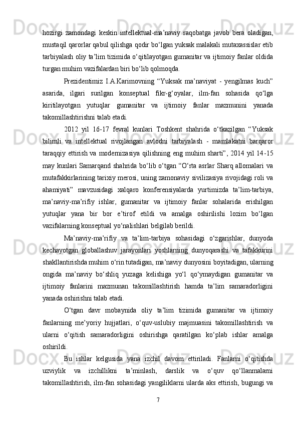hozirgi   zamondagi   keskin   intellektual-ma’naviy   raqobatga   javob   bera   oladigan,
mustaqil qarorlar qabul qilishga qodir bo‘lgan yuksak malakali mutaxassislar etib
tarbiyalash oliy ta’lim tizimida o‘qitilayotgan gumanitar va ijtimoiy fanlar oldida
turgan muhim vazifalardan biri bo‘lib qolmoqda.
Prezidentimiz   I.A.Karimovning   “Yuksak   ma’naviyat   -   yengilmas   kuch”
asarida,   ilgari   surilgan   konseptual   fikr-g‘oyalar,   ilm-fan   sohasida   qo‘lga
kiritilayotgan   yutuqlar   gumanitar   va   ijtimoiy   fanlar   mazmunini   yanada
takomillashtirishni talab etadi.
2012   yil   16-17   fevral   kunlari   Toshkent   shahrida   o‘tkazilgan   “Yuksak
bilimli   va   intellektual   rivojlangan   avlodni   tarbiyalash   -   mamlakatni   barqaror
taraqqiy ettirish va modernizasiya qilishning eng muhim  sharti”, 2014 yil 14 - 15
may kunlari Samarqand shahrida bo‘lib o‘tgan “O‘rta asrlar Sharq allomalari va
mutafakkirlarining tarixiy merosi, uning zamonaviy sivilizasiya rivojidagi roli va
ahamiyati”   mavzusidagi   xalqaro   konferensiyalarda   yurtimizda   ta’lim-tarbiya,
ma’naviy-ma’rifiy   ishlar,   gumanitar   va   ijtimoiy   fanlar   sohalarida   erishilgan
yutuqlar   yana   bir   bor   e’tirof   etildi   va   amalga   oshirilishi   lozim   bo‘lgan
vazifalarning konseptual yo‘nalishlari belgilab berildi.
Ma’naviy-ma’rifiy   va   ta’lim-tarbiya   sohasidagi   o‘zgarishlar,   dunyoda
kechayotgan   globallashuv   jarayonlari   yoshlarning   dunyoqarashi   va   tafakkurini
shakllantirishda muhim o‘rin tutadigan, ma’naviy dunyosini boyitadigan, ularning
ongida   ma’naviy   bo‘shliq   yuzaga   kelishiga   yo‘l   qo‘ymaydigan   gumanitar   va
ijtimoiy   fanlarini   mazmunan   takomillashtirish   hamda   ta’lim   samaradorligini
yanada oshirishni talab etadi.
O‘tgan   davr   mobaynida   oliy   ta’lim   tizimida   gumanitar   va   ijtimoiy
fanlarning   me’yoriy   hujjatlari,   o‘quv-uslubiy   majmuasini   takomillashtirish   va
ularni   o‘qitish   samaradorligini   oshirishga   qaratilgan   ko‘plab   ishlar   amalga
oshirildi.
Bu   ishlar   kelgusida   yana   izchil   davom   ettiriladi.   Fanlarni   o‘qitishda
uzviylik   va   izchillikni   ta’minlash,   darslik   va   o‘quv   qo‘llanmalarni
takomillashtirish, ilm-fan sohasidagi yangiliklarni ularda aks ettirish, bugungi va
7 