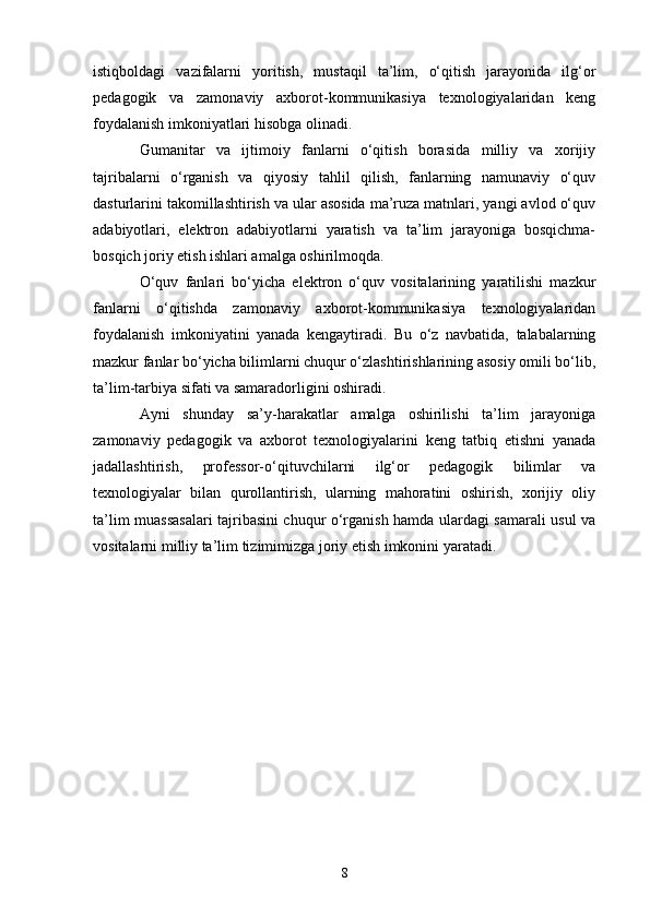 istiqboldagi   vazifalarni   yoritish,   mustaqil   ta’lim,   o‘qitish   jarayonida   ilg‘or
pedagogik   va   zamonaviy   axborot-kommunikasiya   texnologiyalaridan   keng
foydalanish imkoniyatlari hisobga olinadi.  
Gumanitar   va   ijtimoiy   fanlarni   o‘qitish   borasida   milliy   va   xorijiy
tajribalarni   o‘rganish   va   qiyosiy   tahlil   qilish,   fanlarning   namunaviy   o‘quv
dasturlarini takomillashtirish va ular asosida ma’ruza matnlari, yangi avlod o‘quv
adabiyotlari,   elektron   adabiyotlarni   yaratish   va   ta’lim   jarayoniga   bosqichma-
bosqich joriy etish ishlari amalga oshirilmoqda.
O‘quv   fanlari   bo‘yicha   elektron   o‘quv   vositalarining   yaratilishi   mazkur
fanlarni   o‘qitishda   zamonaviy   axborot-kommunikasiya   texnologiyalaridan
foydalanish   imkoniyatini   yanada   kengaytiradi.   Bu   o‘z   navbatida,   talabalarning
mazkur fanlar bo‘yicha bilimlarni chuqur o‘zlashtirishlarining asosiy omili bo‘lib,
ta’lim-tarbiya sifati va samaradorligini oshiradi.
Ayni   shunday   sa’y-harakatlar   amalga   oshirilishi   ta’lim   jarayoniga
zamonaviy   pedagogik   va   axborot   texnologiyalarini   keng   tatbiq   etishni   yanada
jadallashtirish,   professor-o‘qituvchilarni   ilg‘or   pedagogik   bilimlar   va
texnologiyalar   bilan   qurollantirish,   ularning   mahoratini   oshirish,   xorijiy   oliy
ta’lim muassasalari tajribasini chuqur o‘rganish hamda ulardagi samarali usul va
vositalarni milliy ta’lim tizimimizga joriy etish imkonini yaratadi.
8 