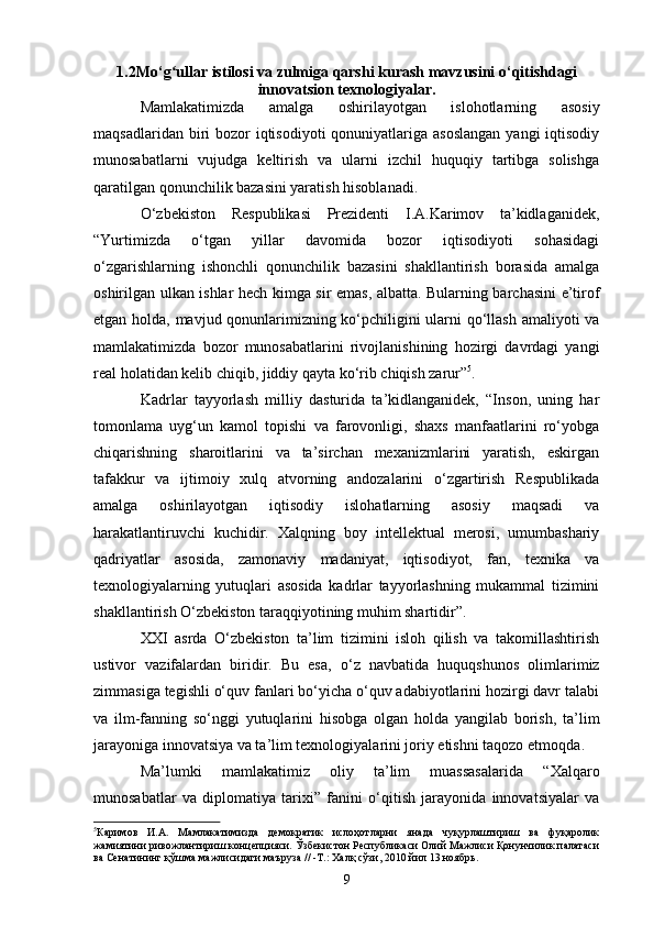 1.2 Mo‘g ullar istilosi va zulmiga qarshi kurashʻ   mavzusini o‘qitishdagi
inn o vatsion  texnologiya lar.
Mamlakatimizda   amalga   oshirilayotgan   islohotlarning   asosiy
maqsadlaridan biri  bozor  iqtisodiyoti  qonuniyatlariga asoslangan  yangi  iqtisodiy
munosabatlarni   vujudga   keltirish   va   ularni   izchil   huquqiy   tartibga   solishga
qaratilgan qonunchilik bazasini yaratish hisoblanadi. 
O‘zbekiston   Respublikasi   Prezidenti   I.A.Karimov   ta’kidlaganidek,
“Yurtimizda   o‘tgan   yillar   davomida   bozor   iqtisodiyoti   sohasidagi
o‘zgarishlarning   ishonchli   qonunchilik   bazasini   shakllantirish   borasida   amalga
oshirilgan ulkan ishlar hech kimga sir emas, albatta. Bularning barchasini e’tirof
etgan holda, mavjud qonunlarimizning ko‘pchiligini ularni qo‘llash amaliyoti va
mamlakatimizda   bozor   munosabatlarini   rivojlanishining   hozirgi   davrdagi   yangi
real holatidan kelib chiqib, jiddiy qayta ko‘rib chiqish zarur” 5
.
Kadrlar   tayyorlash   milliy   dasturida   ta’kidlanganidek,   “Inson,   uning   har
tomonlama   uyg‘un   kamol   topishi   va   farovonligi,   shaxs   manfaatlarini   ro‘yobga
chiqarishning   sharoitlarini   va   ta’sirchan   mexanizmlarini   yaratish,   eskirgan
tafakkur   va   ijtimoiy   xulq   atvorning   andozalarini   o‘zgartirish   Respublikada
amalga   oshirilayotgan   iqtisodiy   islohatlarning   asosiy   maqsadi   va
harakatlantiruvchi   kuchidir.   Xalqning   boy   intellektual   merosi,   umumbashariy
qadriyatlar   asosida,   zamonaviy   madaniyat,   iqtisodiyot,   fan,   texnika   va
texnologiyalarning   yutuqlari   asosida   kadrlar   tayyorlashning   mukammal   tizimini
shakllantirish O‘zbekiston taraqqiyotining muhim shartidir”.
XXI   asrda   O‘zbekiston   ta’lim   tizimini   isloh   qilish   va   takomillashtirish
ustivor   vazifalardan   biridir.   Bu   esa ,   o‘ z   navbatida   huquqshunos   olimlarimiz
zimmasiga tegishli o‘quv fanlari bo‘yicha o‘quv adabiyotlarini hozirgi davr talabi
va   ilm-fanning   so‘nggi   yutuqlarini   hisobga   olgan   holda   yangilab   borish,   ta’lim
jarayoniga innovatsiya va ta’lim texnologiyalarini joriy etishni taqozo etmoqda .
Ma’lumki   mamlakatimiz   oliy   ta’lim   muassasalarida   “ Xalqaro
munosabatlar   va   diplomatiya   tarixi ”   fanini   o‘qitish   jarayonida   innovatsiyalar   va
5
Каримов   И.А.   Мамлакатимизда   демократик   ислоҳотларни   янада   чуқурлаштириш   ва   фуқаролик
жамиятини ривожлантириш концепцияси. Ўзбекистон Республикаси Олий Мажлиси Қонунчилик палатаси
ва Сенатининг қўшма мажлисидаги маъруза // -Т.: Халқ сўзи, 2010 йил 13 ноябрь.
9 