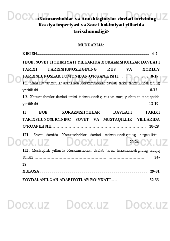        « Xorazmshohlar va Anushteginiylar davlati tarixining
Rossiya imperiyasi va Sovet hokimiyati yillarida
tarixshunosligi »
MUNDARIJA:
KIRISH .......................................................................................................... ......   4-7
I BOB. SOVET HOKIMIYATI YILLARIDA  XORAZMSHOHLAR DAVLATI
TARIXI   TARIXSHUNOSLIGINING   RUS   VA   XORIJIY
TARIXSHUNOSLAR TOMONIDAN O’RGANILISHI ……………….… .     8-19
I.1.   Mahalliy   tarixchilar   asarlarida   Xorazmshohlar   davlati   tarixi   tarixshunosligining
yoritilishi …………………………………..……………………………....….      8-13
I.2.   Xorazmshoxlar   davlati   tarixi   tarixshunosligi   rus   va   xorijiy   olimlar   tadqiqotida
yoritilishi. ….……………………………………………………………………  13-19
II   BOB.   XORAZMSHOHLAR   DAVLATI   TARIXI
TARIXSHUNOSLIGINING   SOVET   VA   MUSTAQILLIK   YILLARIDA
O’RGANILISHI ……………………………………………………………..    20-28
II.1.   Sovet   davrida   Xorazmshohlar   davlati   tarixshunosligining   o’rganilishi ..
………………….…………..……………………………………      20-24
II.2.   Mustaqillik   yillarida   Xorazmshohlar   davlati   tarixi   tarixshunosligining   tadqiq
etilishi .………………………………………………..……………………….           24-
28
XULOSA ......................... .... .............................................................................. .     29 - 31
FOYDALANILGAN ADABIYOTLAR   RO‘YXATI ….. .............................      32-33 