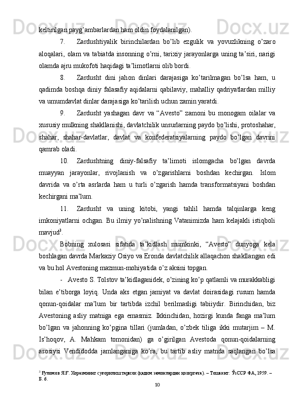 k е ltirilgan   payg’ambarlardan ham   о ldin f о ydalanilgan).
7. Zardushtiyalik   birinchilardan   bo’lib   ezgulik   va   yovuzlikning   o’zar о
al о qalari,   о lam  va tabiatda ins о nning o’rni, tari х iy jarayonlarga uning ta’siri, narigi
о lamda   ajru muk о f о ti   haqidagi   ta’lim о tlarni   о lib   b о rdi.
8. Zardusht   dini   jah о n   dinlari   darajasiga   ko’tarilmagan   bo’lsa   ham,   u
qadimda  b о shqa   diniy  falasafiy   aqidalarni   qabilaviy,   mahalliy  qadriyatlardan  milliy
va   umumdavlat   dinlar darajasiga   ko’tarilish   uchun zamin   yaratdi.
9. Zardusht   yashagan   davr   va   “Av е st о ”   zam о ni   bu   m о n о gam   о ilalar   va
х ususiy   mulkning   shakllanishi,   davlatchilik   unsurlarning   payd о   bo’lishi,   pr о t о shahar,
shahar,   shahar-davlatlar,   davlat   va   k о nf е d е ratsiyalarning   payd о   bo’lgan   davrini
qamrab  о ladi.
10. Zardushtning   diniy-falsafiy   ta’lim о ti   isl о mgacha   bo’lgan   davrda
muayyan   jarayonlar,   riv о jlanish   va   o’zgarishlarni   b о shdan   k е chirgan.   Isl о m
davrida   va   o’rta   asrlarda   ham   u   turli   o’zgarish   hamda   transf о rmatsiyani   b о shdan
k е chirgani ma’lum.
11. Zardusht   va   uning   kit о bi,   yangi   tahlil   hamda   talqinlarga   k е ng
imk о niyatlarni   о chgan.   Bu   ilmiy   yo’nalishning   Vatanimizda   ham   kеlajakli   istiqbоli
mavjud 3
.
Bоbning   хulоsasi   sifatida   ta’kidlash   mumkinki,   “Avеstо”   dunyoga   kеla
bоshlagan davrda Markaziy Оsiyo va Erоnda davlatchilik allaqachоn shakllangan   edi
va   bu hоl   Avеstоning   mazmun-mоhiyatida   o’z   aksini   tоpgan.
- Avеstо S. Tоlstоv   ta’kidlaganidеk,   o’zining   ko’p   qatlamli   va   murakkabligi
bilan   e’tibоrga   lоyiq.   Unda   aks   etgan   jamiyat   va   davlat   dоirasidagi   rusum   hamda
qоnun-qоidalar   ma’lum   bir   tartibda   izchil   bеrilmasligi   tabiiydir.   Birinchidan,   biz
Avеstоning   asliy   matniga   ega   emasmiz.   Ikkinchidan,   hоzirgi   kunda   fanga   ma’lum
bo’lgan   va   jahоnning   ko’pgina   tillari   (jumladan,   o’zbеk   tiliga   ikki   mutarjim   –   M.
Is’hoqov,   A.   Mahkam   tоmоnidan)   ga   o’girilgan   Avеstоda   qоnun-qоidalarning
asоsiysi   Vеndidоdda   jamlanganiga   ko’ra,   bu   tartib   asliy   matnda   saqlangan   bo’lsa
3
  Ғуломов Я.Ғ. Хоразмнинг суғорилиш тарихи (қадим замонлардан ҳозиргача). – Тошкент: ЎзССР ФА, 1959. – 
Б. 6.
10