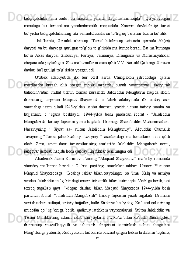 tadqiqоtchilar   ham   bоrki,   bu   masalani   yanada   chigallashtirmоqda 31
.   Qo’yilayotgan
masalaga   bir   tоmоnlama   yondoshmaslik   maqsadida   Хоrazm   davlatchiligi   tariхi
bo’yicha   tadqiqоtchilarning   fikr   va   mulоhazalarini   to’liqrоq   bеrishni   lоzim   ko’rdik.
Ma’lumki,   Gеrоdоt   o’zining   "Tariх"   kitоbining   uchinchi   qismida   Ak(еs)
daryosi   va   bu   daryoga   qurilgan   to’g’оn   to’g’risida   ma’lumоt   bеradi.   Bu   ma’lumоtga
ko’ra   Akеs   daryosi   Girkaniya,   Parfiya,   Tamaniya,   Drangiana   va   Хоrasmiyaliklar
chеgarasida   jоylashgan.   Shu   ma’lumоtlarni   asоs   qilib   V.V.   Bartоld   Qadimgi Хоrazm
davlati   bo’lganligi   to’g’risida   yozgan   edi.
O‘zbek   adabiyotida   ilk   bor   XIII   asrda   Chingizxon   istibdodiga   qarshi
mardlarcha   kurash   olib   borgan   mohir   sardarda,   buyuk   vatanparvar,   sheryurak
bahodir,Vatan,   millat   uchun   tolmas   kurashchi   Jaloliddin   Mengburni   haqida   shoir,
dramaturg,   tarjimon   Maqsud   Shayxzoda   o   ‘zbek   adabiyotida   ilk   badiiy   asar
yaratishga   jazm   qiladi.1943-yildan   ushbu   dramani   yozish   uchun   tarixiy   manba   va
hujjatlarni   o   ‘rgana   boshlaydi.   1944-yilda   besh   pardadan   iborat   -   “Jaloliddin
Manguberdi” tarixiy fojeasini yozib tugatadi. Dramaga Shaxobiddin Muhammad an-
Nasaviyning   “   Siyrat   as-   sulton   Jaloliddin   Mangburniy”,   Alouddin   Otamalik
Juvayning   “Tarixi   jahonkushoiy   Juvayniy   ”   asarlaridagi   ma’lumotlarni   asos   qilib
oladi.   Zero,   sovet   davri   tarixchilarining   asarlarida   Jaloliddin   Manguberdi   nomi,
jangovar jasorati haqida hech qanday iliq fikrlar berilmagan edi.
Akademik   Naim   Karimov   o’zining   “Maqsud   Shayxzoda”   ma’rifiy   romanida
shunday   ma’lumot   beradi   :   O   ‘sha   paytdagi   mamlakat   rahbari   Usmon   Yusupov
Maqsud   Shayxzodaga:   “Boshqa   ishlar   bilan   xayolingni   bo   ‘lma.   Xalq   va   armiya
sendan Jaloliddin to ‘g ‘risidagi asarni intizorlik bilan kutmoqda. Vodilga borib, uni
tezroq   tugallab   qayt!   ”-degan   daldasi   bilan   Maqsud   Shayxzoda   1944-yilda   besh
pardadan   iborat   -“Jaloliddin   Manguberdi”   tarixiy   fojeasini   yozib   tugatadi.   Dramani
yozish uchun nafaqat, tarixiy hujjatlar, balki Sirdaryo bo ‘yidagi Xo ‘jand qal’asining
mudofaa   qo   ‘rg   ‘oniga   borib,   qadimiy   istehkom   vayronalarini,   Sulton   Jaloliddin   va
Temur   Maliklarning   izlarini   izlab   shu   joylarni   o‘z   ko‘zi   bilan   ko‘radi.   Shuningdek,
dramaning   muvaffaqiyatli   va   ishonarli   chiqishini   ta’minlash   uchun   shogirdini
Marg’ilonga yuborib, Xudoyorxon lashkarida xizmat qilgan keksa kishilarni toptirib,
12