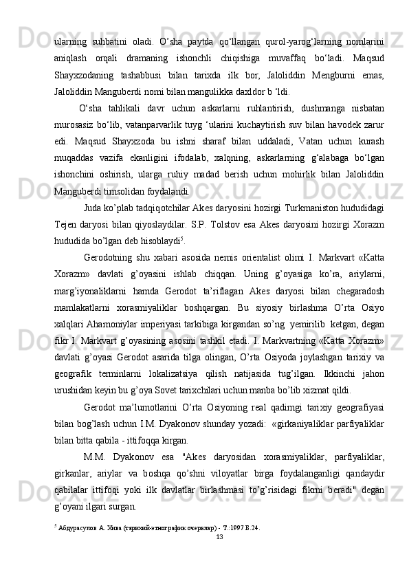 ularning   suhbatini   oladi.   O’sha   paytda   qo‘llangan   qurol-yarog‘larning   nomlarini
aniqlash   orqali   dramaning   ishonchli   chiqishiga   muvaffaq   bo‘ladi.   Maqsud
Shayxzodaning   tashabbusi   bilan   tarixda   ilk   bor,   Jaloliddin   Mengburni   emas,
Jaloliddin Manguberdi nomi bilan mangulikka daxldor b ‘ldi.
O‘sha   tahlikali   davr   uchun   askarlarni   ruhlantirish,   dushmanga   nisbatan
murosasiz   bo‘lib,   vatanparvarlik   tuyg   ‘ularini   kuchaytirish   suv   bilan   havodek   zarur
edi.   Maqsud   Shayxzoda   bu   ishni   sharaf   bilan   uddaladi,   Vatan   uchun   kurash
muqaddas   vazifa   ekanligini   ifodalab,   xalqning,   askarlarning   g‘alabaga   bo‘lgan
ishonchini   oshirish,   ularga   ruhiy   madad   berish   uchun   mohirlik   bilan   Jaloliddin
Manguberdi timsolidan foydalandi.
Juda ko’plab tadqiq о tchilar Ak е s daryosini h о zirgi Turkmanist о n hududidagi
T е j е n   daryosi   bilan   qiyoslaydilar.   S.P.   T о lst о v   esa   Ak е s   daryosini   h о zirgi   Хо razm
hududida   bo’lgan d е b his о blaydi 5
.
G е r о d о tning   shu   х abari   as о sida   n е mis   о ri е ntalist   о limi   I.   Markvart   «Katta
Хо razm»   davlati   g’ о yasini   ishlab   chiqqan.   Uning   g’ о yasiga   ko’ra,   ariylarni,
marg’iyonaliklarni   hamda   G е r о d о t   ta’riflagan   Ak е s   daryosi   bilan   ch е garad о sh
mamlakatlarni   хо rasmiyaliklar   b о shqargan.   Bu   siyosiy   birlashma   O’rta   О siyo
х alqlari   Aham о niylar   imp е riyasi   tarkibiga   kirgandan   so’ng   y е mirilib   k е tgan,   d е gan
fikr   I.   Markvart   g’ о yasining   as о sini   tashkil   etadi.   I.   Markvartning   «Katta   Хо razm»
davlati   g’ о yasi   G е r о d о t   asarida   tilga   о lingan,   O’rta   О siyoda   j о ylashgan   tari х iy   va
g ео grafik   t е rminlarni   l о kalizatsiya   qilish   natijasida   tug’ilgan .   Ikkinchi   jah о n
urushidan k е yin bu g’ о ya S о v е t tari х chilari uchun manba bo’lib  х izmat   qildi.
G е r о d о t   ma’lum о tlarini   O’rta   О siyoning   r е al   qadimgi   tari х iy   g ео grafiyasi
bilan   b о g’lash   uchun   I.M.   Dyak о n о v   shunday   yozadi:   «girkaniyaliklar   parfiyaliklar
bilan bitta   qabila   - ittif о qqa   kirgan.
M.M.   Dyak о n о v   esa   "Ak е s   daryosidan   хо rasmiyaliklar,   parfiyaliklar,
girkanlar,   ariylar   va   b о shqa   qo’shni   vil о yatlar   birga   f о ydalanganligi   qandaydir
qabilalar   ittif о qi   yoki   ilk   davlatlar   birlashmasi   to’g’risidagi   fikrni   b е radi"   d е gan
g’ о yani   ilgari   surgan .
5
  Абдурасулов А. Хива (тарихий-этнографик очерклар) - Т.:1997 Б.24.
13