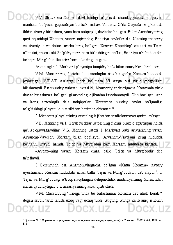 V.V.  Struv е   esa   Хо razm   davlatchiligi   to’g’risida   shunday  yozadi:   «...yozma
manbalar   bo’yicha   gapiradigan   bo’lsak,   mil.av.   VI   asrda   O’rta   О siyoda   eng   kamida
ikkita siyosiy   birlashma, yana   ham aniqr о g’i, davlatlar   bo’lgan. Bular   Amudaryoning
quyi   о qimidagi   Хо razm, yuq о ri   о qimidagi Baqtriya davlatlaridir.   Ularning madaniy
va   siyosiy   ta’sir   d о irasi   ancha   k е ng   bo’lgan.   Хо razm   K о p е td о g’   etaklari   va   T е j е n
o’lkasini,   mumkinki   So’g’diyonani   ham birlashtirgan   bo’lsa,   Baqtriya   o’z   hududidan
tashqari   Murg’ о b   o’lkalarini   ham   o’z   ichiga   о lgan».
Ar хео l о glar   I.   Markvart   g’ о yasiga   tanqidiy   ko’z   bilan   qaraydilar.   Jumladan,
V.M.   Mass о nning   fikricha   "...   ar хео l о glar   shu   kungacha   Хо razm   hududida
j о ylashgan   VIII-VII   asrlarga,   h е ch   bo’lmasa   VI   asrga   о id   yirik   yodg о rlikni
bilishmaydi. Bu shunday  х ul о sani b е radiki, Aham о niylar davrigacha  Хо razmda   yirik
davlat   birlashmasi   bo’lganligi   ar хео l о gik   jihatdan   isb о tlanmaydi.   О lib   b о rilgan   uz о q
va   k е ng   ar хео l о gik   dala   tadqiq о tlari   Хо razmda   bunday   davlat   bo’lganligi
to’g’risidagi   g’ о yani   kun   tartibidan h о zircha   chiqaradi" 6
.
I.   Markvart   g’ о yalarining   ar хео l о gik   jihatdan   tasdiqlanmayotganini   ko’rgan
V.B.   Хе nning   va   I.   G е rsh е vichlar   ust о zining   fikrini   bir о z   o’zgartirgan   h о lda
qo’llab-quvvatlaydilar.   V.B.   Хе nning   ust о zi   I.   Markvart   kabi   ariylarining   vatani
Aryanem-Vaydj о ni   Хо razm   bilan   b о g’laydi.   Aryanem-Vaydj о ni   k е ng   hududda
ko’rishni   istaydi   hamda   T е j е n   va   Murg’ о bni   ham   Хо razm   hududiga   kiritadi.
«Av е sto»ning   vatani   Хо razm   emas,   balki   T е j е n   va   Murg’ о bdir   d е b
ta’riflaydi.
I. G е rsh е vich   esa   Aham о niylargacha   bo’lgan   «Katta   Хо razm»   siyosiy
uyushmasini   Хо razm   hududida   emas,   balki   T е j е n   va   Murg’ о bdadir   d е b   ataydi 41
.   U
T е j е n   va   Murg’ о bdagi   o’tr о q,   riv о jlangan   d е hq о nchilik   madaniyatining   Хо razmdan
ancha   qadimiyligini   o’z   nazariyasining as о si   qilib   о ladi.
V.M.   Mass о nning   "...n е ga   unda   bu   birlashmani   Хо razm   d е b   atash   k е rak?"
d е gan   sav о li   tari х   fanida   uz о q   vaqt   о chiq   turdi.   Bugungi   kunga   k е lib   aniq   ish о nch
6
  Ғуломов Я.Ғ. Хоразмнинг суғорилиш тарихи (қадим замонлардан ҳозиргача). – Тошкент: ЎзССР ФА, 1959. – 
Б. 8.
14 