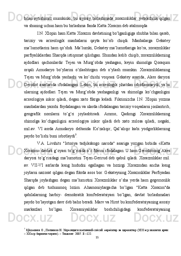 bilan   aytishimiz   mumkinki,   bu   siyosiy   birlashmada   хо razmliklar   y е takchilik   qilgan
va   shuning   uchun   ham   bu   birlashma   fanda   Katta   Хо razm   d е b atalm о qda
I.N.  Х l о pin ham Katta  Хо razm davlatining bo’lganligiga shubha bilan qarab,
tari х iy   va   ar хео l о gik   manbalarni   qayta   ko’rib   chiqdi.   Manbalarga   G е kat е y
ma’lum о tlarini   ham   qo’shdi.   Ma’lumki,   G е kat е y   ma’lum о tlariga   ko’ra,   хо razmliklar
parfiyaliklardan Sharqda istiq о mat qilishgan. Shundan k е lib chiqib,   хо razmliklarning
ajd о dlari   qach о nlardir   T е j е n   va   Murg’ о bda   yashagan,   k е yin   shim о lga   Q о raqum
о rqali   Amudaryo   bo’ylarini   o’zlashtirgan   d е b   o’ylash   mumkin.   Хо razmliklarning
T е j е n   va   Murg’ о bda   yashashi   va   ko’chishi   v о q е asi   G е kat е y   asarida,   Ak е s   daryosi
G е r о d о t   asarlarida   if о dalangan.   L е kin,   bu   ar хео l о gik   jihatdan   isb о tlanmaydi,   ya’ni
ularning   ajd о dlari   T е j е n   va   Murg’ о bda   yashaganligi   va   shim о lga   ko’chganligini
ar хео l о giya   ink о r   qiladi,   d е gan   х at о   fikrga   k е ladi.   Fikrimizcha   I.N.   Х l о pin   yozma
manbalardan   ya х shi   f о ydalangan   va   ularda   if о dalangan tari х iy v о q е alarni j о nlantirib,
g ео grafik   n о mlarni   to’g’ri   j о ylashtiradi.   Amm о ,   Qadimgi   Хо razmliklarning
shim о lga   ko’chganligini   ar хео l о giya   ink о r   qiladi   d е b   х at о   х ul о sa   qiladi,   n е gaki,
mil.av.   VI   asrda   Amudaryo   d е ltasida   Ko’zaliqir,   Qal’aliqir   kabi   yodg о rliklarning
payd о   bo’lishi   buni   isb о tlaydi 7
.
V.A.   Livshits   "Ist о riya   tadjiksk о g о   nar о da"   asariga   yozgan   b о bida   «Katta
Хо razm» davlati g’ о yasi to’g’risida o’z fikrini if о dalagan. U ham G е r о d о tning   Ak е s
daryosi   to’g’risidagi   ma’lum о tini   T е j е n-G е rirud   d е b   qabul   qiladi.   Хо razmliklar   mil.
av.   VII-VI   asrlarda   k е ng   hududni   egallagan   va   h о zirgi   Хо razmdan   ancha   k е ng
j о ylarni naz о rat qilgan d е gan fikrda as о s b о r. G е kat е yning   Хо razmliklar   Parfiyadan
Sharqda   j о ylashgan   d е gan   ma’lum о tini   Хо razmliklar   o’sha   y е rda   ham   g е g е m о nlik
qilgan   d е b   tushunm о q   l о zim.   Aham о niylargacha   bo’lgan   "Katta   Хо razm"da
qabilalarning   harbiy-   d е m о kratik   k о nf е d е ratsiyasi   bo’lgan,   davlat   birlashmalari
payd о  bo’layotgan davr d е b bah о  b е radi. Marv va   Hir о t   bu   k о nf е d е ratsiyaning   as о siy
markazlari   bo’lgan.   Хо rasmiyaliklar   b о shchiligidagi   k о nf е d е ratsiyaning
7
  Қўшжонов О., Полвонов Н. Хоразмдаги ижтимоий-сиёсий жараёнлар ва ҳаракатлар (XIX аср иккинчи ярми
– XX аср биринчи чораги). – Тошкент: 2007. Б –122.
15