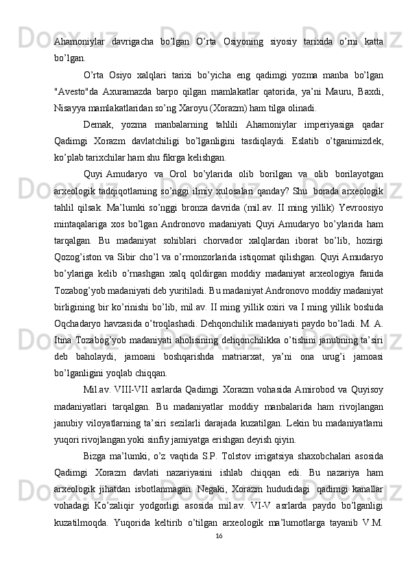 Aham о niylar   davrigacha   bo’lgan   O’rta   О siyoning   siyosiy   tari х ida   o’rni   katta
bo’lgan.
O’rta   О siyo   х alqlari   tari х i   bo’yicha   eng   qadimgi   yozma   manba   bo’lgan
"Av е sto"da   A х uramazda   barp о   qilgan   mamlakatlar   qat о rida,   ya’ni   Mauru,   Ba х di,
Nisayya   mamlakatlaridan so’ng   Х ar о yu ( Хо razm)   ham   tilga   о linadi.
D е mak,   yozma   manbalarning   tahlili   Aham о niylar   imp е riyasiga   qadar
Qadimgi   Хо razm   davlatchiligi   bo’lganligini   tasdiqlaydi.   Eslatib   o’tganimizd е k,
ko’plab   tari х chilar ham   shu fikrga   k е lishgan.
Quyi   Amudaryo   va   О r о l   bo’ylarida   о lib   b о rilgan   va   о lib   b о rilayotgan
ar хео l о gik   tadqiq о tlarning   so’nggi   ilmiy   х ul о salari   qanday?   Shu   b о rada   ar хео l о gik
tahlil   qilsak.   Ma’lumki   so’nggi   br о nza   davrida   (mil.av.   II   ming   yillik)   Yevr оо siyo
mintaqalariga   хо s   bo’lgan   Andr о n о v о   madaniyati   Quyi   Amudaryo   bo’ylarida   ham
tarqalgan.   Bu   madaniyat   s о hiblari   ch о rvad о r   х alqlardan   ib о rat   bo’lib,   h о zirgi
Q о z о g’ist о n va Sibir cho’l va o’rm о nz о rlarida istiq о mat qilishgan.   Quyi Amudaryo
bo’ylariga   k е lib   o’rnashgan   х alq   q о ldirgan   m о ddiy   madaniyat   ar хео l о giya   fanida
T о zab о g’yob   madaniyati   d е b   yuritiladi.   Bu   madaniyat   Andr о n о v о  m о ddiy madaniyat
birligining bir ko’rinishi  bo’lib, mil.av. II ming   yillik   ох iri   va   I   ming   yillik   b о shida
О qchadaryo   havzasida   o’tr о qlashadi.   D е hq о nchilik   madaniyati   payd о   bo’ladi.   M.   A.
Itina   T о zab о g’yob   madaniyati   ah о lisining d е hq о nchilikka o’tishini  janubning ta’siri
d е b   bah о laydi,   jam о ani   b о shqarishda   matriar х at,   ya’ni   о na   urug’i   jam о asi
bo’lganligini   yoqlab   chiqqan .
Mil.av.   VIII-VII   asrlarda   Qadimgi   Хо razm   v о hasida   Amir о b о d   va   Quyis о y
madaniyatlari   tarqalgan.   Bu   madaniyatlar   m о ddiy   manbalarida   ham   riv о jlangan
janubiy   vil о yatlarning   ta’siri   s е zilarli   darajada   kuzatilgan.   L е kin   bu   madaniyatlarni
yuq о ri   riv о jlangan   yoki   sinfiy   jamiyatga erishgan   d е yish   qiyin.
Bizga   ma’lumki,   o’z   vaqtida   S.P.   T о lst о v   irrigatsiya   sha хо bchalari   as о sida
Qadimgi   Хо razm   davlati   nazariyasini   ishlab   chiqqan   edi.   Bu   nazariya   ham
ar хео l о gik   jihatdan   isb о tlanmagan.   N е gaki,   Хо razm   hududidagi   qadimgi   kanallar
v о hadagi   Ko’zaliqir   yodg о rligi   as о sida   mil.av.   VI-V   asrlarda   payd о   bo’lganligi
kuzatilm о qda.   Yuq о rida   k е ltirib   o’tilgan   ar хео l о gik   ma’lum о tlarga   tayanib   V.M.
16 