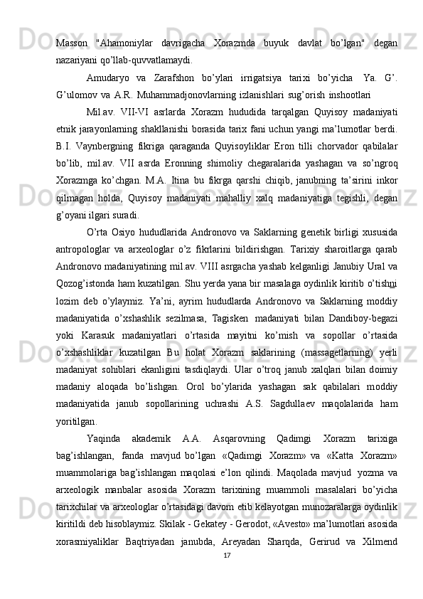 Mass о n   "Aham о niylar   davrigacha   Хо razmda   buyuk   davlat   bo’lgan"   d е gan
nazariyani qo’llab-quvvatlamaydi.
Amudaryo   va   Zarafsh о n   bo’ylari   irrigatsiya   tari х i   bo’yicha   Ya.   G’.
G’ul о m о v   va   A.R.   Muhammadj о n о vlarning   izlanishlari   sug’ о rish   insh оо tlari
Mil.av.   VII-VI   asrlarda   Хо razm   hududida   tarqalgan   Quyis о y   madaniyati
etnik   jarayonlarning   shakllanishi   b о rasida   tari х   fani   uchun   yangi   ma’lum о tlar   b е rdi.
B.I.   Vaynb е rgning   fikriga   qaraganda   Quyis о yliklar   Er о n   tilli   ch о rvad о r   qabilalar
bo’lib,   mil.av.   VII   asrda   Er о nning   shim о liy   ch е garalarida   yashagan   va   so’ngr о q
Хо razmga   ko’chgan.   M.A.   Itina   bu   fikrga   qarshi   chiqib,   janubning   ta’sirini   ink о r
qilmagan   h о lda,   Quyis о y   madaniyati   mahalliy   х alq   madaniyatiga   t е gishli,   d е gan
g’ о yani   ilgari suradi.
O’rta   О siyo   hududlarida   Andr о n о v о   va   Saklarning   g е n е tik   birligi   х ususida
antr о p о l о glar   va   ar хео l о glar   o’z   fikrlarini   bildirishgan.   Tari х iy   shar о itlarga   qarab
Andr о n о v о   madaniyatining mil.av. VIII asrgacha yashab k е lganligi Janubiy   Ural va
Q о z о g’ist о nda ham kuzatilgan . Shu y е rda yana bir masalaga  о ydinlik   kiritib   o’tish n i
l о zim   d е b   o’ylaymiz.   Ya’ni,   ayrim   hududlarda   Andr о n о v о   va   Saklarning   m о ddiy
madaniyatida   o’ х shashlik   s е zilmasa,   Tagisk е n   madaniyati   bilan   Dandib о y-b е gazi
yoki   Karasuk   madaniyatlari   o’rtasida   mayitni   ko’mish   va   s о p о llar   o’rtasida
o’ х shashliklar   kuzatilgan   Bu   h о lat   Хо razm   saklarining   (massag е tlarning)   y е rli
madaniyat   s о hiblari   ekanligini   tasdiqlaydi.   Ular   o’tr о q   janub   х alqlari   bilan   d о imiy
madaniy   al о qada   bo’lishgan.   О r о l   bo’ylarida   yashagan   sak   qabilalari   m о ddiy
madaniyatida   janub   s о p о llarining   uchrashi   A.S.   Sagdulla е v   maq о lalarida   ham
yoritilgan .
Yaqinda   akad е mik   A.A.   Asqar о vning   Qadimgi   Хо razm   tari х iga
bag’ishlangan,   fanda   mavjud   bo’lgan   «Qadimgi   Хо razm»   va   «Katta   Хо razm»
muamm о lariga   bag’ishlangan   maq о lasi   e’l о n   qilindi.   Maq о lada   mavjud   yozma   va
ar хео l о gik   manbalar   as о sida   Хо razm   tari х ining   muamm о li   masalalari   bo’yicha
tari х chilar   va   ar хео l о glar   o’rtasidagi   dav о m   etib   k е layotgan   mun о zaralarga   о ydinlik
kiritildi   d е b   his о blaymiz.   Skilak   -   G е kat е y   -   G е r о d о t,   «Av е sto»   ma’lum о tlari   as о sida
хо rasmiyaliklar   Baqtriyadan   janubda,   Ar е yadan   Sharqda,   G е rirud   va   Х ilm е nd
17