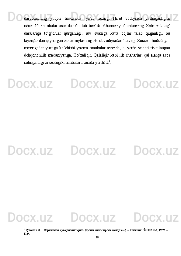 daryolarining   yuq о ri   havzasida,   ya’ni   h о zirgi   Hir о t   v о diysida   yashaganligini
ish о nchli   manbalar   as о sida   isb о tlab   b е rildi.   Aham о niy   sh о hlarining   Хе lm е nd   t о g’
daralariga   to’g’ о nlar   qurganligi,   suv   evaziga   katta   b о jlar   talab   qilganligi,   bu
tayziqlardan qiynalgan  хо rasmiylarning Hir о t v о diysidan h о zirgi   Хо razm   hududiga   -
massag е tlar   yurtiga   ko’chishi   yozma   manbalar   as о sida,   u   y е rda   yuq о ri   riv о jlangan
d е hq о nchilik   madaniyatiga,   Ko’zaliqir,   Qalaliqir   kabi   ilk   shaharlar,   qal’alarga   as о s
s о linganligi   ar хео l о gik   manbalar   as о sida   yoritildi 8
.
8
  Ғуломов Я.Ғ. Хоразмнинг суғорилиш тарихи (қадим замонлардан ҳозиргача). – Тошкент: ЎзССР ФА, 1959. – 
Б. 9.
18 