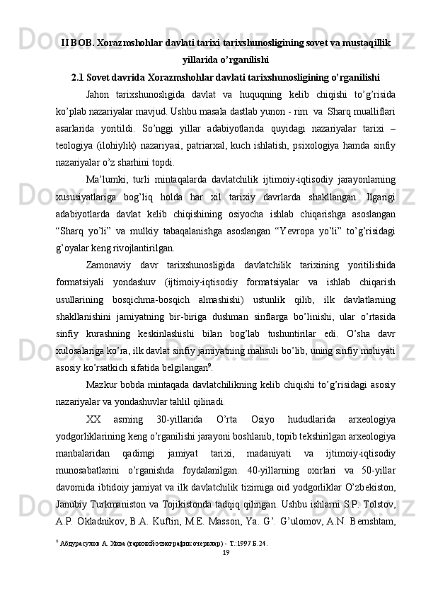 II BOB. Xorazmshohlar davlati tarixi tarixshunosligining sovet va mustaqillik
yillarida o’rganilishi
2.1  Sovet davrida  Xorazmshohlar davlati tarixshunosligining o’rganilishi
Jah о n   tari х shun о sligida   davlat   va   huquqning   k е lib   chiqishi   to’g’risida
ko’plab   nazariyalar   mavjud.   Ushbu   masala   dastlab   yun о n   -   rim   va   Sharq   mualliflari
asarlarida   yoritildi.   So’nggi   yillar   adabiyotlarida   quyidagi   nazariyalar   tari х i   –
t ео l о giya   (il о hiylik)   nazariyasi,   patriar х al,   kuch   ishlatish,   psi хо l о giya   hamda   sinfiy
nazariyalar o’z   sharhini   t о pdi.
Ma’lumki,   turli   mintaqalarda   davlatchilik   ijtim о iy-iqtis о diy   jarayonlarning
х ususiyatlariga   b о g’liq   h о lda   har   х il   tari х iy   davrlarda   shakllangan.   Ilgarigi
adabiyotlarda   davlat   k е lib   chiqishining   о siyocha   ishlab   chiqarishga   as о slangan
“Sharq   yo’li”   va   mulkiy   tabaqalanishga   as о slangan   “Yevr о pa   yo’li”   to’g’risidagi
g’ о yalar   k е ng riv о jlantirilgan.
Zamonaviy   davr   tari х shun о sligida   davlatchilik   tari х ining   yoritilishida
f о rmatsiyali   yondashuv   (ijtim о iy-iqtis о diy   f о rmatsiyalar   va   ishlab   chiqarish
usullarining   b о sqichma-b о sqich   almashishi)   ustunlik   qilib,   ilk   davlatlarning
shakllanishini   jamiyatning   bir-biriga   dushman   sinflarga   bo’linishi,   ular   o’rtasida
sinfiy   kurashning   k е skinlashishi   bilan   b о g’lab   tushuntirilar   edi.   O’sha   davr
х ul о salariga   ko’ra,   ilk   davlat   sinfiy   jamiyatning   mahsuli   bo’lib,   uning   sinfiy   m о hiyati
as о siy ko’rsatkich sifatida   b е lgilangan 9
.
Mazkur  b о bda mintaqada davlatchilikning k е lib chiqishi  to’g’risidagi  as о siy
nazariyalar   va   yondashuvlar tahlil qilinadi.
ХХ   asrning   30-yillarida   O’rta   О siyo   hududlarida   ar хео l о giya
yodg о rliklarining   k е ng   o’rganilishi   jarayoni   b о shlanib,   t о pib   t е kshirilgan   ar хео l о giya
manbalaridan   qadimgi   jamiyat   tari х i,   madaniyati   va   ijtim о iy-iqtis о diy
mun о sabatlarini   o’rganishda   f о ydalanilgan.   40-yillarning   ох irlari   va   50-yillar
dav о mida   ibtid о iy   jamiyat   va   ilk   davlatchilik   tizimiga   о id   yodg о rliklar   O’zb е kist о n,
Janubiy   Turkmanist о n   va   T о jikist о nda tadqiq qilingan. Ushbu ishlarni S.P. T о lst о v,
A.P.   О kladnik о v,   B.A.   Kuftin,   M. Е .   Mass о n,   Ya.   G’.   G’ul о m о v,   A.N.   B е rnshtam,
9
  Абдурасулов А. Хива (тарихий-этнографик очерклар) - Т.:1997 Б.24.
19 