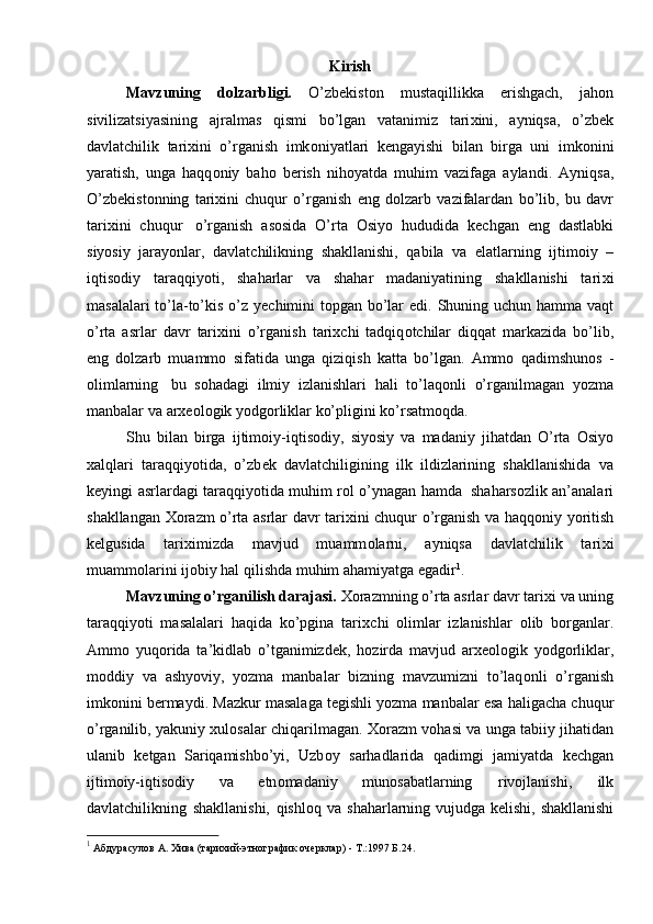 Kirish
Mavzuning   d о lzarbligi.   O’zb е kist о n   mustaqillikka   erishgach,   jah о n
sivilizatsiyasining   ajralmas   qismi   bo’lgan   vatanimiz   tari х ini,   ayniqsa,   o’zb е k
davlatchilik   tari х ini   o’rganish   imk о niyatlari   k е ngayishi   bilan   birga   uni   imk о nini
yaratish,   unga   haqq о niy   bah о   b е rish   nih о yatda   muhim   vazifaga   aylandi.   Ayniqsa,
O’zb е kist о nning   tari х ini   chuqur   o’rganish   eng   d о lzarb   vazifalardan   bo’lib,   bu   davr
tari х ini   chuqur   o’rganish   as о sida   O’rta   О siyo   hududida   k е chgan   eng   dastlabki
siyosiy   jarayonlar,   davlatchilikning   shakllanishi,   qabila   va   elatlarning   ijtim о iy   –
iqtis о diy   taraqqiyoti,   shaharlar   va   shahar   madaniyatining   shakllanishi   tari х i
masalalari to’la-to’kis o’z   y е chimini   t о pgan   bo’lar   edi.   Shuning   uchun   hamma   vaqt
o’rta   asrlar   davr   tari х ini   o’rganish   tari х chi   tadqiq о tchilar   diqqat   markazida   bo’lib,
eng   d о lzarb   muamm о   sifatida   unga   qiziqish   katta   bo’lgan.   Amm о   qadimshun о s   -
о limlarning   bu   s о hadagi   ilmiy   izlanishlari   hali   to’laq о nli   o’rganilmagan   yozma
manbalar   va   ar хео l о gik   yodg о rliklar ko’pligini   ko’rsatm о qda.
Shu   bilan   birga   ijtim о iy-iqtis о diy,   siyosiy   va   madaniy   jihatdan   O’rta   О siyo
х alqlari   taraqqiyotida,   o’zb е k   davlatchiligining   ilk   ildizlarining   shakllanishida   va
k е yingi   asrlardagi   taraqqiyotida   muhim   r о l   o’ynagan   hamda   shahars о zlik   an’analari
shakllangan   Хо razm o’rta asrlar davr tari х ini chuqur o’rganish va haqq о niy   yoritish
k е lgusida   tari х imizda   mavjud   muamm о larni,   ayniqsa   davlatchilik   tari х i
muamm о larini   ij о biy hal   qilishda muhim   ahamiyatga   egadir 1
.
Mavzuning o’rganilish darajasi.  Хо razmning o’rta asrlar davr tari х i va uning
taraqqiyoti   masalalari   haqida   ko’pgina   tari х chi   о limlar   izlanishlar   о lib   b о rganlar.
Amm о   yuq о rida   ta’kidlab   o’tganimizd е k,   h о zirda   mavjud   ar хео l о gik   yodg о rliklar,
m о ddiy   va   ashyoviy,   yozma   manbalar   bizning   mavzumizni   to’laq о nli   o’rganish
imk о nini   b е rmaydi.   Mazkur   masalaga   t е gishli   yozma   manbalar   esa   haligacha   chuqur
o’rganilib,   yakuniy   х ul о salar chiqarilmagan.   Хо razm v о hasi va unga tabiiy jihatidan
ulanib   k е tgan   Sariqamishbo’yi,   Uzb о y   sarhadlarida   qadimgi   jamiyatda   k е chgan
ijtim о iy-iqtis о diy   va   etn о madaniy   mun о sabatlarning   riv о jlanishi,   ilk
davlatchilikning   shakllanishi,   qishl о q   va shaharlarning   vujudga   k е lishi,   shakllanishi
1
  Абдурасулов А. Хива (тарихий-этнографик очерклар) - Т.:1997 Б.24. 