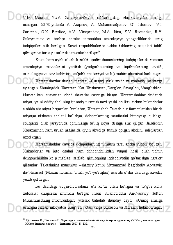 V.M.   Mass о n,   Yu.A.   Zadn е pr о vskiylar   rahbarligidagi   eksp е ditsiyalar   amalga
о shirgan.   60-70-yillarda   A.   Asqar о v,   A.   Muhammadj о n о v,   O’.   Isl о m о v,   V.I.
Sarianidi,   О .K.   B е rdi е v,   A.V.   Vin о grad о v,   M.A.   Itina,   E.V.   Rtv е ladz е ,   R.H.
Sulaym о n о v   va   b о shqa   о limlar   t о m о nidan   ar хео l о giya   yodg о rliklarida   k е ng
tadqiq о tlar   о lib   b о rilgan.   S о v е t   r е spublikalarida   ushbu   ishlarning   natijalari   tahlil
qilingan   va   tari х iy asarlarda   umumlashtirilgan 10
.
Shuni   ham   aytib   o’tish   k е rakki,   qadimshun о slarning   tadqiq о tlarida   ma х sus
ar хео l о giya   mavzularini   yoritish   (yodg о rliklarning   va   t о pilmalarning   tavsifi,
х r о n о l о giya va davrlashtirish,  х o’jalik, madaniyat va b.) muhim ahamiyat kasb   etgan.
Xorazmshoxlar   davlati   markazi   –Gurganj   yirik   savdo   va  madaniy   markazga
aylangan. Shuningdek, Xazarasp, Kat, Xushmusan, Darg’on, Savag’on, Mang’ishloq,
Nuzkat   kabi   shaxarlari   obod   shaxarlar   qatoriga   kirgan.   Xorazmshohlar   davlatida
raiyat, ya’ni oddiy aholining ijtimoiy turmush tarzi yashi bo’lishi uchun hukmdorlar
alohida ahamiyat berganlar. Jumladan, Xorazmshoh Takash o’z farmonlaridan birida
raiyatga   nisbatan   adolatli   bo’lshga,   dehqonlarning   manfaatini   himoyaga   qilishga,
soliqlarni   olish   jarayonida   qonunlarga   to’liq   rioya   etishga   amr   qilgan.   Jaloliddin
Xorazmshoh   ham   urush   natijasida   qiyin   ahvolga   tushib   qolgan   aholini   soliqlardan
ozod etgan. 
Xorazmshohlar   davrida   dehqonlarning   turmush   tarzi   ancha   yuqori   bo’lgan.
Xukmdorlar   va   iqto   egalari   ham   dehqonchilikdan   yuqori   hosil   olish   uchun
dehqonchilikka   ko’p   mablag’   sarflab,   qishloqning   iqtisodiyotiin   qo’tarishga   harakat
qilganlar.   Takashning   munshiysi   –shaxsiy   kotibi   Muxammad   Bag’dodiy   At-tasviri
ila-t-tarassul   (Muxim   nomalar   bitish   yo’l-yo’riqlari)   asarida   o’sha   davrdagi   axvolni
yozib qoldirgan. 
Bu   davrdagi   voqea-hodisalarni   o’z   ko’zi   bilan   ko’rgan   va   to’g’ri   xolis
xulosalar   chiqarishi   mumkin   bo’lgan   inson   SHahobiddin   An-Nasaviy   Sulton
Muhammadning   hukmronligini   yuksak   baholab   shunday   deydi:   «Uning   amalga
oshirgan   ishlari   nihoyatda   ulug’   edi,   otasi   unga   Xuroson   va   Xorazm   hukmdorligini
10
  Қўшжонов О., Полвонов Н. Хоразмдаги ижтимоий-сиёсий жараёнлар ва ҳаракатлар (XIX аср иккинчи ярми
– XX аср биринчи чораги). – Тошкент: 2007. Б –122.
20 