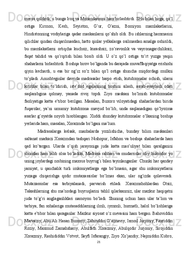 meros qoldirdi, u bunga Iroq va Mozandaronni ham birlashtirdi. SHu bilan birga, qo’l
ostiga   Kirmon,   Kesh,   Seyiston,   G’ur,   O’azni,   Bomiyon   mamlakatlarini,
Hindistonning vodiylariga qadar maskanlarni qo’shib oldi. Bu ishlarning hammasini
qilichlar qindan chiqarilmasdan, hatto qinlar yelkalarga osilmasdan amalga oshirildi,
bu   mamlakatlarni   ortiqcha   kuchsiz,   kurashsiz,   zo’ravonlik   va   vayronagarchiliksiz,
faqat   tahdid   va   qo’rqitish   bilan   bosib   oldi.   U   o’z   qo’l   ostiga   to’rt   yuzga   yaqin
shaharlarni birlashtirdi. Boshqa birov bo’lganda bu darajada muvaffaqiyatga erishishi
qiyin   kechardi,   u   esa   bir   og’iz   so’z   bilan   qo’l   ostiga   shuncha   miqdordagi   mulkni
to’pladi.   Anushteginlar   davrida   madrasalar   barpo   etish,   kutubxonalar   ochish,   ularni
kitoblar   bilan   to’ldirish,   iste’dod   egalarining   boshini   silash,   asrab-avaylash   odati
saqlanibgina   qolmay,   yanada   rivoj   topdi.   Ziyo   maskani   bo’lmish   kutubxonalar
faoliyatiga   katta   e’tibor   berilgan.   Masalan,   Buxoro   viloyatidagi   shaharlardan   birida
fuqarolar,   ya’ni   umumiy   kutubxona   mavjud   bo’lib,   unda   saqlanadigan   qo’lyozma
asarlar g’oyatda noyob hisoblangan. Xuddi  shunday kutubxonalar o’lkaning boshqa
yerlarida ham, masalan, Xorazmda bo’lgani ma’lum. 
Madrasalarga   kelsak,   manbalarda   yozilishicha,   bunday   bilim   maskanlari
saltanat  markazi Xorazmdan tashqari  Nishopur, Isfahon va boshqa  shaharlarda ham
qad   ko’targan.   Ularda   o’qish   jarayoniga   juda   katta   mas’uliyat   bilan   qaralganini
shundan  ham   bilib  olsa   bo’ladiki,  Madrasa  rahbari   va  mudarrislar  oliy  hukmdor   yo
uning joylardagi noibining maxsus buyrug’i bilan tayinlanganlar. Chunki har qanday
jamiyat,   u   qanchalik   turli   imkoniyatlarga   ega   bo’lmasin,   agar   shu   imkoniyatlarni
yuzaga   chiqarishga   qodir   mutaxassislar   bo’lmas   ekan,   ular   og’izda   qolaveradi.
Mutaxassislar   esa   tarbiyalanadi,   parvarish   etiladi.   Xorazmshohlardan   Otsiz,
Takashlarning shu ma’nodagi buyruqlarini tahlil qilarkanmiz, ular mazkur haqiqatni
juda   to’g’ri   anglaganliklari   namoyon   bo’ladi.   Shuning   uchun   ham   ular   ta’lim   va
tarbiya, fan sohalariga mutasaddilarning ilmli, iymonli, hurmatli, halol bo’lishlariga
katta e’tibor bilan qaraganlar. Mazkur siyosat o’z mevasini ham bergan. Bahoviddin
Marvaziy, Abu Ali Hasan Buxoriy, Zahiriddin G’aznaviy, Ismoil Jurjoniy, Faxriddin
Roziy,   Maxmud   Zamahshariy,   Abulfath   Xorazmiy,   Abulqodir   Jurjoniy,   Sirojiddin
Xorazmiy, Rashididdin Votvot, Sayfi Isfarangiy, Ziyo Xo’jandiy, Najmiddin Kubro,
21