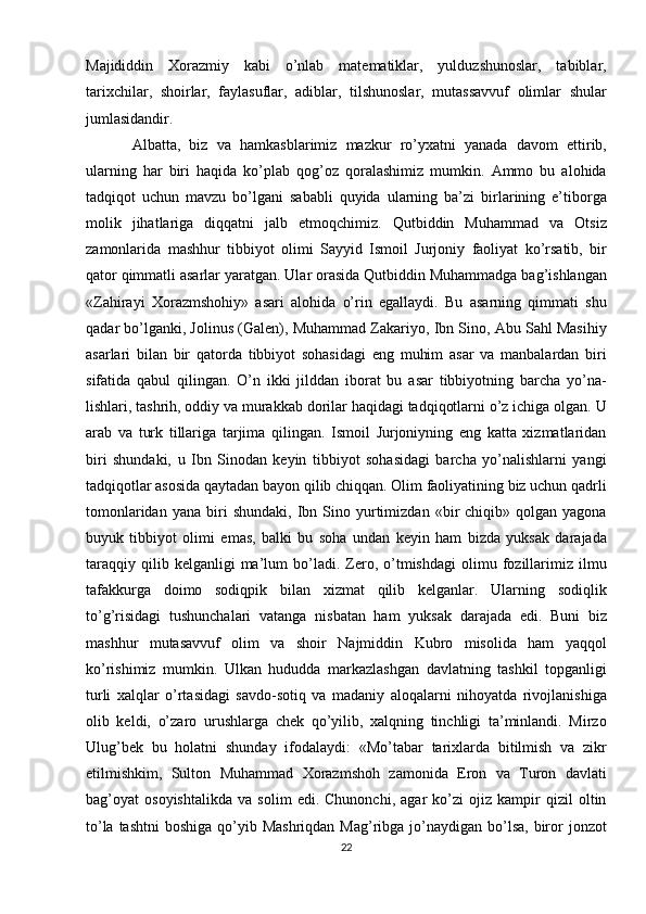 Majididdin   Xorazmiy   kabi   o’nlab   matematiklar,   yulduzshunoslar,   tabiblar,
tarixchilar,   shoirlar,   faylasuflar,   adiblar,   tilshunoslar,   mutassavvuf   olimlar   shular
jumlasidandir. 
Albatta,   biz   va   hamkasblarimiz   mazkur   ro’yxatni   yanada   davom   ettirib,
ularning   har   biri   haqida   ko’plab   qog’oz   qoralashimiz   mumkin.   Ammo   bu   alohida
tadqiqot   uchun   mavzu   bo’lgani   sababli   quyida   ularning   ba’zi   birlarining   e’tiborga
molik   jihatlariga   diqqatni   jalb   etmoqchimiz.   Qutbiddin   Muhammad   va   Otsiz
zamonlarida   mashhur   tibbiyot   olimi   Sayyid   Ismoil   Jurjoniy   faoliyat   ko’rsatib,   bir
qator qimmatli asarlar yaratgan. Ular orasida Qutbiddin Muhammadga bag’ishlangan
«Zahirayi   Xorazmshohiy»   asari   alohida   o’rin   egallaydi.   Bu   asarning   qimmati   shu
qadar bo’lganki, Jolinus (Galen), Muhammad Zakariyo, Ibn Sino, Abu Sahl Masihiy
asarlari   bilan   bir   qatorda   tibbiyot   sohasidagi   eng   muhim   asar   va   manbalardan   biri
sifatida   qabul   qilingan.   O’n   ikki   jilddan   iborat   bu   asar   tibbiyotning   barcha   yo’na-
lishlari, tashrih, oddiy va murakkab dorilar haqidagi tadqiqotlarni o’z ichiga olgan. U
arab   va   turk   tillariga   tarjima   qilingan.   Ismoil   Jurjoniyning   eng   katta   xizmatlaridan
biri   shundaki,   u   Ibn   Sinodan   keyin   tibbiyot   sohasidagi   barcha   yo’nalishlarni   yangi
tadqiqotlar asosida qaytadan bayon qilib chiqqan. Olim faoliyatining biz uchun qadrli
tomonlaridan   yana   biri   shundaki,   Ibn   Sino  yurtimizdan   «bir   chiqib»   qolgan  yagona
buyuk   tibbiyot   olimi   emas,   balki   bu   soha   undan   keyin   ham   bizda   yuksak   darajada
taraqqiy   qilib  kelganligi   ma’lum   bo’ladi.   Zero,   o’tmishdagi   olimu  fozillarimiz   ilmu
tafakkurga   doimo   sodiqpik   bilan   xizmat   qilib   kelganlar.   Ularning   sodiqlik
to’g’risidagi   tushunchalari   vatanga   nisbatan   ham   yuksak   darajada   edi.   Buni   biz
mashhur   mutasavvuf   olim   va   shoir   Najmiddin   Kubro   misolida   ham   yaqqol
ko’rishimiz   mumkin.   Ulkan   hududda   markazlashgan   davlatning   tashkil   topganligi
turli   xalqlar   o’rtasidagi   savdo-sotiq   va   madaniy   aloqalarni   nihoyatda   rivojlanishiga
olib   keldi,   o’zaro   urushlarga   chek   qo’yilib,   xalqning   tinchligi   ta’minlandi.   Mirzo
Ulug’bek   bu   holatni   shunday   ifodalaydi:   «Mo’tabar   tarixlarda   bitilmish   va   zikr
etilmishkim,   Sulton   Muhammad   Xorazmshoh   zamonida   Eron   va   Turon   davlati
bag’oyat   osoyishtalikda   va   solim   edi.   Chunonchi,   agar   ko’zi   ojiz   kampir   qizil   oltin
to’la tashtni  boshiga qo’yib Mashriqdan  Mag’ribga  jo’naydigan bo’lsa,  biror  jonzot
22 