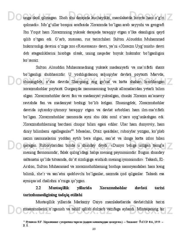 unga  daxl  qilmagan.  Shoh  shu  darajada   kuchaydiki,  mamlakatda  birorta  ham  o’g’ri
qolmadi». Mo’g’ullar bosqini arafasida Xorazmda bo’lgan arab sayyohi va geografi
Ibn   Yoqut   ham   Xorazmning   yuksak   darajada   taraqqiy   etgan   o’lka   ekanligini   qayd
qilib   o’tgan   edi.   G’arb,   xususan,   rus   tarixchilari   Sulton   Alouddin   Muhammad
hukmronligi davrini o’ziga xos «Renessans» davri, ya’ni «Xorazm Uyg’onish» davri
deb   ataganliklarini   hisobga   olsak,   uning   naqadar   buyuk   hukmdor   bo’lganligini
ko’ramiz.
Sulton   Alouddin   Muhammadning   yuksak   madaniyatli   va   ma’rifatli   shaxs
bo’lganligi   shubhasizdir.   U   yoshligidanoq   saljuqiylar   davlati   poytaxti   Marvda,
shuningdek,   o’sha   davrda   Sharqning   eng   go’zal   va   katta   shahari   hisoblangan
xorazmshohlar   poytaxti   Gurganjda   zamonasining   buyuk   allomalaridan   yetarli   bilim
olgan. Xorazmshohlar davri fan va madaniyat yuksalgan, chunki Xorazm  an’anaviy
ravishda   fan   va   madaniyat   beshigi   bo’lib   kelgan.   Shuningdek,   Xorazmshohlar
davrida   iqtisodiy-ijtimoiy   taraqqiy   etgan   va   davlat   arboblari   ham   ilm-ma’rifatli
bo’lgan.   Xorazmshohlar   zamonida   ayni   shu   ikki   omil   o’zaro   uyg’unlashgan   edi.
Xorazmshohlarning   barchasi   chuqur   bilim   egasi   edilar.   Ular   ham   dunyoviy,   ham
diniy   bilimlarni   egallaganlar 11
.   Masalan,   Otsiz   qasidalar,   ruboiylar   yozgan,   ko’plab
nazm   namunalarini   yoddan   aytib   bera   olgan,   san’at   va   ilmga   katta   ixlos   bilan
qaragan.   Ruboiylaridan   birida   u   shunday   deydi:   «Dunyo   beliga   urilgan   tamg’a
mening farmonimdir, falak qulog’idagi halqa mening paymonimdir. Bugun shunday
saltanatni qo’lda tutsamda, do’st rizoligiga erishish mening iymonimdir». Takash, El-
Arslon, Sulton Muhammad va xorazmshohlarning boshqa namoyandalari ham  keng
bilimli,   she’r   va   san’atni   qadrlovchi   bo’lganlar,   nazmda   ijod   qilganlar.   Takash   esa
ayniqsa ud chalishni o’rniga qo’ygan. 
2.2   Mustaqillik   yillarida   Xorazmshohlar   davlati   tarixi
tarixshunosligining tadqiq etilishi
Mustaqillik   yillarida   Markaziy   О siyo   mamlakatlarida   davlatchilik   tari х i
muamm о larini   o’rganish   va   tahlil   qilish   d о lzarb   vazifaga   aylandi.   Mintaqaning   bir
11
  Ғуломов Я.Ғ. Хоразмнинг суғорилиш тарихи (қадим замонлардан ҳозиргача). – Тошкент: ЎзССР ФА, 1959. – 
Б. 8.
23 