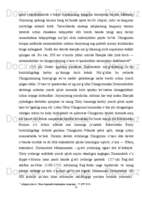 qat о r   r е spublikalarida   o’tmish   v о q е alarning   yangicha   k о ns е ptual   bayoni   Markaziy
О siyoning   qadimgi   tari х ini   k е ng   ko’lamda   qayta   ko’rib   chiqish,   хо lis   va   haqq о niy
yoritishga   aylanib   k е tdi.   Tari х chilarda   mintaqa   х alqlarining   haqq о niy   tari х ini
yaratish   uchun   chinakam   tadqiq о tlar   о lib   b о rish   hamda   yangi   aniq   tari х iy
umumlashma   tadqiq о tlarga   mo’ljal   о lish   imk о niyatlari   payd о   bo’ldi.   Chingizxon
bosqini arafasida xorazmshohlar sulolasi dunyoning eng qudratli siyosiy kuchlaridan
biriga aylangandi.  Xuddi shu davrda sharqda mo’g’ullarning yirik imperiyani tashkil
qilingan   edi.   Bu   esa,   XIII   asr   o’ninchi   yillari   oxirida   Sharqda   ikki   yirik   kuch   —
xorazmshohlar va chingiziylarning o’zaro to’qnashishlari zaruriyatini shakllantirdi 12
. 
1215   yili   Dashti   qipchoq   yurishida   Xorazmshoh   mo’g’ullarning   Jo’chi
boshchiligidagi   harbiy   qo’shiniga   duch   keladi.   Mo’g’ullar   bu   yerlarda
Chingizxonning   buyrug’iga   ko’ra   markit   qabilalariga   zarba   berish   uchun   yurish
qilgan edilar. O’zaro to’qnashuvdan so’ng mo’g’ullar Chingizxondan Xorazmshohlar
davlatiga   nisbatan   yurish   qilish   xususida   hech   qanday   ko’rsatma   olmaganliklari
uchun orqaga chekindilar. Jurjoniyning yozishicha, sultonni har vaqt undan Sharqda
joylashgan   davlatlar   qiziqtirar   va   uning   Xitoy   tomoniga   harbiy   yurish   qilish   niyati
ham bo’lganligi aniq edi. Lekin Xitoy Chingizxon tomonidan o’sha yili olinganligini
eshitgan sulton  bu holni  tasdiqlatish  va qolaversa Chingizxon  davlati  xususida  aniq
ma’lumot olib kelish maqsadida sayidlar avlodidan bo’lmish taniqli zot Bahovuddin
Roziyni   o’z   elchisi   sifatida   xon   huzuriga   jo’natadi.   Bahovuddin   Roziy
boshchiligidagi   elchilik   guruhini   Chingizxon   Pekinda   qabul   qilib,   ularga   ijobiy
munosabatda   bo’ladi.   Xorazm   davlati   elchilariga   Chingizxon   o’zaro   ikki   davlat
o’rtasida tinchlik va do’stlik hukmdorlik qilishi lozimligini uqtirib, o’zini ― SHarq
hukmdori ,   Xorazmshoh   Muhammadni   ―g’arb   yerlarning   egasi   deb   ta’kidlaydi.‖ ‖
Xitoy   yerlariga   endilikda   yurish   qilish   nojoiz   ekanligini   anglagan   Xorazmshoh   o’z
diqqat-e’tiborini   yana   janub   hamda   g’arb   yerlariga   qaratadi.   1217-yili   Bag’dod
xalifasi   an-Nosir   (1180-1225)   sultonning   Bag’dodni   unga   topshirishi   va   uning
nomini   xutbaga   qo’shib   o’qishini   qat’iy   rad   etgach,   Muhammad   Xorazmshoh   100
000   kishilik   qo’shin   bilan   abbosiylar   xalifaligiga   yurishni   boshlab   yuboradi1.
12
  Абдурасулов А. Хива (тарихий-этнографик очерклар) - Т.:1997 Б.24.
24 