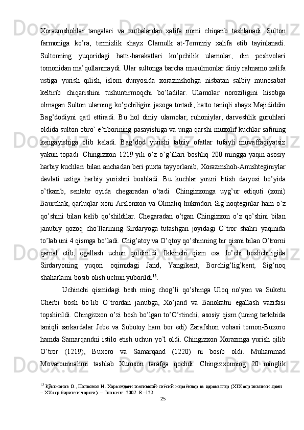 Xorazmshohlar   tangalari   va   xutbalardan   xalifa   nomi   chiqarib   tashlanadi.   Sulton
farmoniga   ko’ra,   termizlik   shayx   Olamulk   at-Termiziy   xalifa   etib   tayinlanadi.
Sultonning   yuqoridagi   hatti-harakatlari   ko’pchilik   ulamolar,   din   peshvolari
tomonidan ma’qullanmaydi. Ular sultonga barcha musulmonlar diniy rahnamo xalifa
ustiga   yurish   qilish,   islom   dunyosida   xorazmshohga   nisbatan   salbiy   munosabat
keltirib   chiqarishini   tushuntirmoqchi   bo’ladilar.   Ulamolar   noroziligini   hisobga
olmagan Sulton ularning ko’pchiligini jazoga tortadi, hatto taniqli shayx Majididdin
Bag’dodiyni   qatl   ettiradi.   Bu   hol   diniy   ulamolar,   ruhoniylar,   darveshlik   guruhlari
oldida sulton obro’ e’tiborining pasayishiga va unga qarshi muxolif kuchlar safining
kengayishiga   olib   keladi.   Bag’dod   yurishi   tabiiy   ofatlar   tufayli   muvaffaqiyatsiz
yakun   topadi.   Chingizxon   1219-yili   o’z   o’g’illari   boshliq   200   mingga   yaqin   asosiy
harbiy kuchlari bilan anchadan beri puxta tayyorlanib, Xorazmshoh-Anushteginiylar
davlati   ustiga   harbiy   yurishni   boshladi.   Bu   kuchlar   yozni   Irtish   daryosi   bo’yida
o’tkazib,   sentabr   oyida   chegaradan   o’tadi.   Chingizxonga   uyg’ur   ediquti   (xoni)
Baurchak,   qarluqlar   xoni   Arslonxon   va   Olmaliq   hukmdori   Sig’noqteginlar   ham   o’z
qo’shini   bilan   kelib   qo’shildilar.   Chegaradan   o’tgan   Chingizxon   o’z   qo’shini   bilan
janubiy   qozoq   cho’llarining   Sirdaryoga   tutashgan   joyidagi   O’tror   shahri   yaqinida
to’lab uni 4 qismga bo’ladi. Chig’atoy va O’qtoy qo’shinning bir qismi bilan O’trorni
qamal   etib,   egallash   uchun   qoldirildi.   Ikkinchi   qism   esa   Jo’chi   boshchiligida
Sirdaryoning   yuqori   oqimidagi   Jand,   Yangikent,   Borchig’lig’kent,   Sig’noq
shaharlarni bosib olish uchun yuborildi 13
. 
Uchinchi   qismidagi   besh   ming   chog’li   qo’shinga   Uloq   no’yon   va   Suketu
Cherbi   bosh   bo’lib   O’trordan   janubga,   Xo’jand   va   Banokatni   egallash   vazifasi
topshirildi. Chingizxon o’zi  bosh bo’lgan to’O’rtinchi, asosiy  qism  (uning tarkibida
taniqli   sarkardalar   Jebe   va   Subutoy   ham   bor   edi)   Zarafshon   vohasi   tomon-Buxoro
hamda Samarqandni istilo etish uchun yo’l  oldi. Chingizxon Xorazmga yurish qilib
O’tror   (1219),   Buxoro   va   Samarqand   (1220)   ni   bosib   oldi.   Muhammad
Movarounnahrni   tashlab   Xuroson   tarafga   qochdi.   Chingizxonning   20   minglik
13
  Қўшжонов О., Полвонов Н. Хоразмдаги ижтимоий-сиёсий жараёнлар ва ҳаракатлар (XIX аср иккинчи ярми
– XX аср биринчи чораги). – Тошкент: 2007. Б –122.
25 