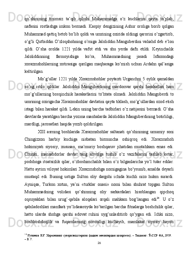 qo’shinining   tinimsiz   ta’qib   qilishi   Muhammadga   o’z   kuchlarini   qayta   to’plab,
nafasini   rostlashga   imkon   bermadi.   Kaspiy   dengizining   Ashur   oroliga   borib   qolgan
Muhammad qattiq betob bo’lib qoldi va umrining oxirida oldingi qarorini o’zgartirib,
o’g’li Qutbiddin O’zloqshohning o’rniga Jaloliddin Manguberdini valiahd deb e’lon
qildi.   O’sha   orolda   1221   yilda   vafot   etdi   va   shu   yerda   dafn   etildi.   Keyinchalik
Jaloliddinning   farmoyishiga   ko’ra,   Muhammadning   jasadi   Isfaxondagi
xorazmshohlarning   xotirasiga   qurilgan   maqbaraga   ko’mish   uchun   Ardahn   qal’asiga
keltirilgan. 
Mo’g’ullar  1221 yilda Xorazmshohlar  poytaxti  Urganchni  5 oylik qamaldan
so’ng   istilo   qildilar.   Jaloliddin   Manguberdining   mardonvar   qarshi   harakatlari   ham
mo’g’ullarning   bosqinchiik   harakatlarini   to’htata   olmadi.   Jaloliddin   Manguberdi   to
umrining oxirigacha Xorazmshohlar davlatini qayta tiklash, mo’g’ullardan ozod etish
istagi bilan harakat qildi. Lekin uning barcha tadbirlari o’z natijasini bermadi. O’sha
davrlarda yaratilgan barcha yozma manbalarda Jaloliddin Manguberdining botirliligi,
mardligi, jarosatlari haqida yozib qoldirilgan.
XIII   asrning   boshlarida   Xorazmshohlar   saltanati   qo’shinining   umumiy   soni
Chingizxon   harbiy   kuchiga   nisbatan   birmuncha   oshiqroq   edi.   Xorazmshoh
hokimiyati   siyosiy,   xususan,   ma’muriy   boshqaruv   jihatidan   mustahkam   emas   edi.
Chunki,   mansabdorlar   davlat   tang   ahvolga   tushib   o’z   vazifalarini   tashlab   ketar,
podshoga   itoatsizlik   qilar,   o’zboshimchalik   bilan   o’z   bilganlaricha   yo’l   tutar   edilar.
Hatto ayrim viloyat hokimlari Xorazmshohga nomigagina bo’ysunib, amalda deyarli
mustaqil   edi.   Buning   ustiga   Sulton   oliy   dargohi   ichida   kuchli   nizo   hukm   surardi.
Ayniqsa,   Turkon   xotun,   ya’ni   «turklar   onasi»   nomi   bilan   shuhrat   topgan   Sulton
Muhammadning   volidasi   qo’shinning   oliy   sarkardalari   hisoblangan   qipchoq
oqsuyaklari   bilan   urug’-qabila   aloqalari   orqali   mahkam   bog’langan   edi 14
.   U   o’z
qabiladoshlari manfaati yo’lidasaroyda ko’tarilgan barcha fitnalarga boshchilik qilar,
hatto   ularda   shohga   qarshi   adovat   ruhini   uyg’unlashtirib   qo’ygan   edi.   Ichki   nizo,
boshboshdoqlik   va   fuqarolarning   noroziligi   kuchayib,   mamlakat   siyosiy   hayoti
14
  Ғуломов Я.Ғ. Хоразмнинг суғорилиш тарихи (қадим замонлардан ҳозиргача). – Тошкент: ЎзССР ФА, 1959.
– Б. 7.
26