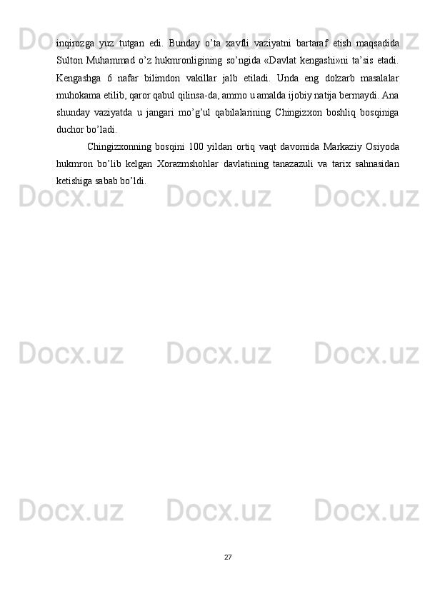 inqirozga   yuz   tutgan   edi.   Bunday   o’ta   xavfli   vaziyatni   bartaraf   etish   maqsadida
Sulton   Muhammad   o’z   hukmronligining   so’ngida   «Davlat   kengashi»ni   ta’sis   etadi.
Kengashga   6   nafar   bilimdon   vakillar   jalb   etiladi.   Unda   eng   dolzarb   masalalar
muhokama etilib, qaror qabul qilinsa-da, ammo u amalda ijobiy natija bermaydi. Ana
shunday   vaziyatda   u   jangari   mo’g’ul   qabilalarining   Chingizxon   boshliq   bosqiniga
duchor bo’ladi.
Chingizxonning   bosqini   100   yildan   ortiq   vaqt   davomida   Markaziy   Osiyoda
hukmron   bo’lib   kelgan   Xorazmshohlar   davlatining   tanazazuli   va   tarix   sahnasidan
ketishiga sabab bo’ldi.
27 