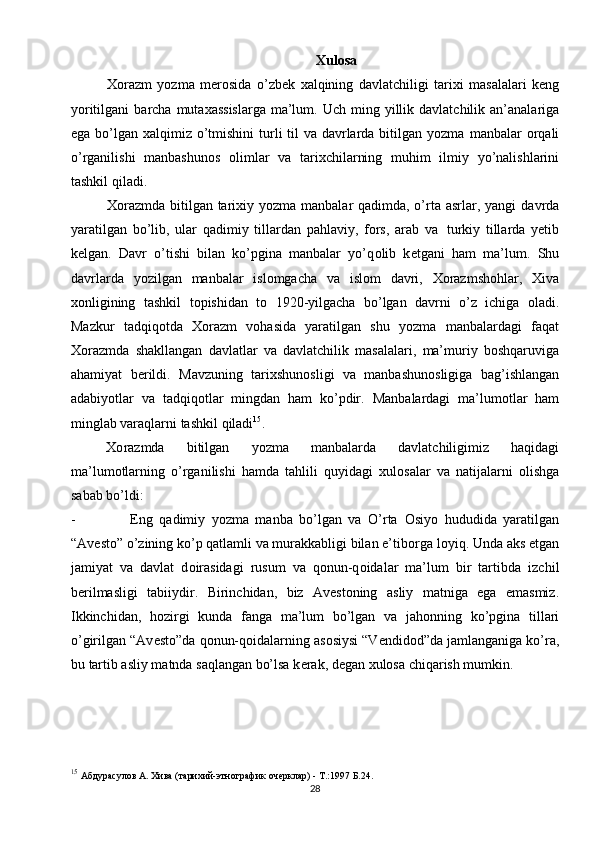 Хulоsa
Хо razm   yozma   m е r о sida   o’zb е k   х alqining   davlatchiligi   tari х i   masalalari   k е ng
yoritilgani   barcha   muta х assislarga   ma’lum.   Uch   ming   yillik   davlatchilik   an’analariga
ega bo’lgan   х alqimiz o’tmishini turli til  va davrlarda bitilgan yozma   manbalar   о rqali
o’rganilishi   manbashun о s   о limlar   va   tari х chilarning   muhim   ilmiy   yo’nalishlarini
tashkil   qiladi.
Хо razmda bitilgan tari х iy yozma manbalar qadimda, o’rta asrlar, yangi   davrda
yaratilgan   bo’lib,   ular   qadimiy   tillardan   pahlaviy,   f о rs,   arab   va   turkiy   tillarda   y е tib
k е lgan.   Davr   o’tishi   bilan   ko’pgina   manbalar   yo’q о lib   k е tgani   ham   ma’lum.   Shu
davrlarda   yozilgan   manbalar   isl о mgacha   va   isl о m   davri,   Хо razmsh о hlar,   Х iva
хо nligining   tashkil   t о pishidan   t о   1920-yilgacha   bo’lgan   davrni   o’z   ichiga   о ladi.
Mazkur   tadqiq о tda   Хо razm   v о hasida   yaratilgan   shu   yozma   manbalardagi   faqat
Хо razmda   shakllangan   davlatlar   va   davlatchilik   masalalari,   ma’muriy   b о shqaruviga
ahamiyat   b е rildi.   Mavzuning   tari х shun о sligi   va   manbashun о sligiga   bag’ishlangan
adabiyotlar   va   tadqiq о tlar   mingdan   ham   ko’pdir.   Manbalardagi   ma’lum о tlar   ham
minglab varaqlarni tashkil   qiladi 15
.
Хо razmda   bitilgan   yozma   manbalarda   davlatchiligimiz   haqidagi
ma’lum о tlarning   o’rganilishi   hamda   tahlili   quyidagi   х ul о salar   va   natijalarni   о lishga
sabab   bo’ldi:
- Eng   qadimiy   yozma   manba   bo’lgan   va   O’rta   О siyo   hududida   yaratilgan
“Av е st о ” o’zining ko’p qatlamli va murakkabligi bilan e’tib о rga l о yiq. Unda aks   etgan
jamiyat   va   davlat   d о irasidagi   rusum   va   q о nun-q о idalar   ma’lum   bir   tartibda   izchil
b е rilmasligi   tabiiydir.   Birinchidan,   biz   Av е st о ning   asliy   matniga   ega   emasmiz.
Ikkinchidan,   h о zirgi   kunda   fanga   ma’lum   bo’lgan   va   jah о nning   ko’pgina   tillari
o’girilgan   “Av е st о ”da   q о nun-q о idalarning   as о siysi   “V е ndid о d”da   jamlanganiga ko’ra,
bu tartib asliy matnda saqlangan bo’lsa k е rak, d е gan  х ul о sa   chiqarish   mumkin.
15
  Абдурасулов А. Хива (тарихий-этнографик очерклар) - Т.:1997 Б.24.
28