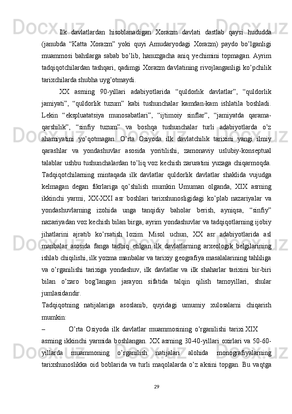 Ilk   davlatlardan   his о blanadigan   Хо razm   davlati   dastlab   qaysi   hududda
(janubda   “Katta   Хо razm”   yoki   quyi   Amudaryodagi   Хо razm)   payd о   bo’lganligi
muamm о si   bahslarga   sabab   bo’lib,   hanuzgacha   aniq   y е chimini   t о pmagan.   Ayrim
tadqiq о tchilardan tashqari, qadimgi   Хо razm davlatining riv о jlanganligi ko’pchilik
tari х chilarda   shubha   uyg’ о tmaydi.
ХХ   asrning   90-yillari   adabiyotlarida   “quld о rlik   davlatlar”,   “quld о rlik
jamiyati”,   “quld о rlik   tuzum”   kabi   tushunchalar   kamdan-kam   ishlatila   b о shladi.
L е kin   “ekspluatatsiya   mun о sabatlari”,   “ijtim о iy   sinflar”,   “jamiyatda   qarama-
qarshilik”,   “sinfiy   tuzum”   va   b о shqa   tushunchalar   turli   adabiyotlarda   o’z
ahamiyatini   yo’q о tmagan.   O’rta   О siyoda   ilk   davlatchilik   tari х ini   yangi   ilmiy
qarashlar   va   yondashuvlar   as о sida   yoritilishi,   zam о naviy   uslubiy-k о ns е ptual
talablar ushbu tushunchalardan to’liq v о z k е chish zaruratini yuzaga chiqarm о qda.
Tadqiq о tchilarning   mintaqada   ilk   davlatlar   quld о rlik   davlatlar   shaklida   vujudga
k е lmagan   d е gan   fikrlariga   qo’shilish   mumkin   Umuman   о lganda,   Х I Х   asrning
ikkinchi   yarmi,   ХХ - ХХ I   asr   b о shlari   tari х shun о sligidagi   ko’plab   nazariyalar   va
yondashuvlarning   iz о hida   unga   tanqidiy   bah о lar   b е rish,   ayniqsa,   “sinfiy”
nazariyadan   v о z   k е chish   bilan   birga,   ayrim   yondashuvlar va tadqiq о tlarning ij о biy
jihatlarini   ajratib   ko’rsatish   l о zim.   Mis о l   uchun,   ХХ   asr   adabiyotlarida   asl
manbalar   as о sida   fanga   tadbiq   etilgan   ilk   davlatlarning   ar хео l о gik   b е lgilarining
ishlab   chiqilishi,   ilk   yozma   manbalar   va   tari х iy g ео grafiya masalalarining tahliliga
va   o’rganilishi   tari х iga   yondashuv,   ilk   davlatlar   va   ilk   shaharlar   tari х ini   bir-biri
bilan   o’zar о   b о g’langan   jarayon   sifatida   talqin   qilish   tam о yillari,   shular
jumlasidandir.
Tadqiq о tning   natijalariga   as о slanib,   quyidagi   umumiy   х ul о salarni   chiqarish
mumkin:
– O’rta   О siyoda   ilk   davlatlar   muamm о sining   o’rganilishi   tari х i XIX
asrning ikkinchi yarmida b о shlangan.   ХХ   asrning 30-40-yillari   ох irlari va 50-60-
yillarda   muamm о ning   o’rganilish   natijalari   al о hida   m о n о grafiyalarning
tari х shun о slikka   о id   b о blarida   va   turli   maq о lalarda   o’z   aksini   t о pgan.   Bu   vaqtga
29 