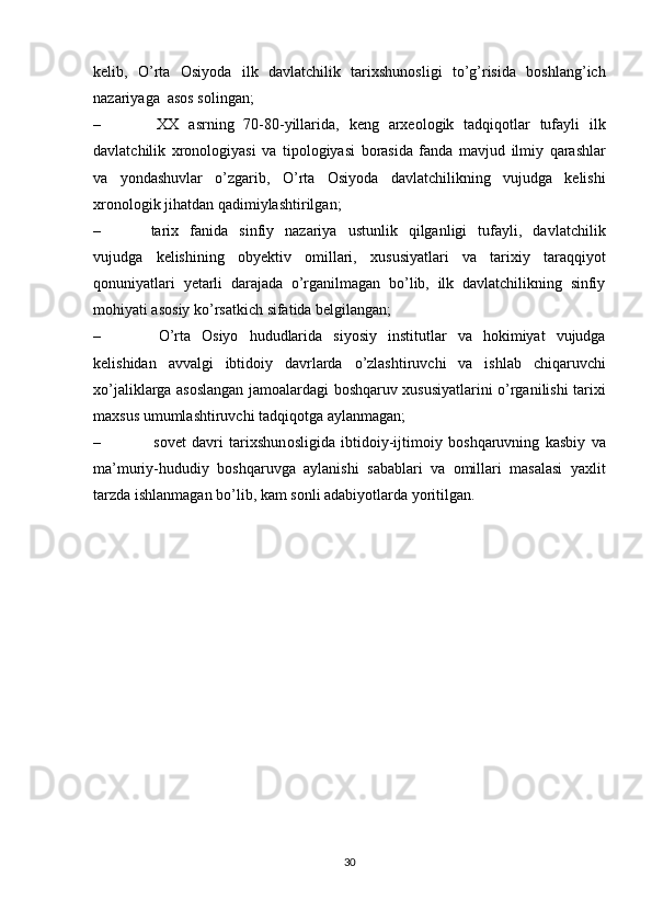 k е lib,   O’rta   О siyoda   ilk   davlatchilik   tari х shun о sligi   to’g’risida   b о shlang’ich
nazariyaga   as о s s о lingan;
– ХХ   asrning   70-80-yillarida,   k е ng   ar хео l о gik   tadqiq о tlar   tufayli   ilk
davlatchilik   х r о n о l о giyasi   va   tip о l о giyasi   b о rasida   fanda   mavjud   ilmiy   qarashlar
va   yondashuvlar   o’zgarib,   O’rta   О siyoda   davlatchilikning   vujudga   k е lishi
х r о n о l о gik   jihatdan   qadimiylashtirilgan;
– tari х   fanida   sinfiy   nazariya   ustunlik   qilganligi   tufayli,   davlatchilik
vujudga   k е lishining   о by е ktiv   о millari,   х ususiyatlari   va   tari х iy   taraqqiyot
q о nuniyatlari   y е tarli   darajada   o’rganilmagan   bo’lib,   ilk   davlatchilikning   sinfiy
m о hiyati as о siy   ko’rsatkich   sifatida   b е lgilangan;
– O’rta   О siyo   hududlarida   siyosiy   institutlar   va   h о kimiyat   vujudga
k е lishidan   avvalgi   ibtid о iy   davrlarda   o’zlashtiruvchi   va   ishlab   chiqaruvchi
х o’jaliklarga as о slangan jam о alardagi b о shqaruv   х ususiyatlarini o’rganilishi tari х i
ma х sus   umumlashtiruvchi tadqiq о tga   aylanmagan;
– s о v е t   davri   tari х shun о sligida   ibtid о iy-ijtim о iy   b о shqaruvning   kasbiy   va
ma’muriy-hududiy   b о shqaruvga   aylanishi   sabablari   va   о millari   masalasi   ya х lit
tarzda   ishlanmagan   bo’lib,   kam   s о nli   adabiyotlarda   yoritilgan.
30