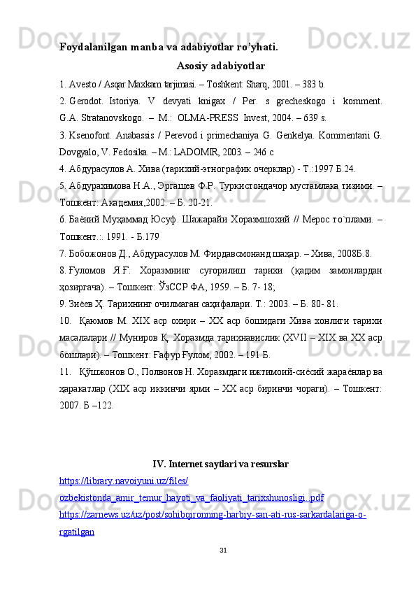 Fоydalanilgan   manba va  adabiyotlar   ro’yhati.
Asosiy   adabiyotlar
1. Av е st о  /  Asqar   Ma х kam   tarjimasi.  –  T о shk е nt:   Sharq,   2001.  –  383   b.  
2. G е r о d о t.   Ist о riya.   V   d е vyati   kniga х   /   P е r.   s   gr е ch е sk о g о   i   k о mm е nt.
G.A.   Stratanоvskоgо.   –   M.:   ОLMA-PRЕSS   Invеst,   2004.   –   639   s.
3. Ks е n о f о nt.   Anabassis   /   P е r е v о d   i   prim е chaniya   G.   G е nk е lya.   K о mm е ntarii  G.
D о vgyal о ,   V.   F е d о sika.   –   M.:   LAD О MIR,   2003.   –   246   c
4. Абдурасулов А. Хива (тарихий-этнографик очерклар) - Т.:1997 Б.24.
5. Абдурахимова Н.А., Эргашев Ф.Р. Туркистондачор мустамлака тизими. –
Тошкент: Академия,2002. – Б. 20-21.
6. Баёний  Муҳаммад   Юсуф.  Шажарайи   Хоразмшохий  //  Мерос  то`плами.  –
Тошкент.:. 1991. - Б.179
7. Бобожонов Д., Абдурасулов М. Фирдавсмонанд шаҳар. – Хива, 2008Б.8.
8. Ғуломов   Я.Ғ.   Хоразмнинг   суғорилиш   тарихи   (қадим   замонлардан
ҳозиргача). – Тошкент: ЎзССР ФА, 1959. – Б. 7- 18;
9. Зиёев Ҳ. Тарихнинг очилмаган саҳифалари. Т.: 2003. – Б. 80- 81.
10. Қаюмов   М.   XIX   аср   охири   –   XX   аср   бошидаги   Хива   хонлиги   тарихи
масалалари // Муниров Қ. Хоразмда тарихнавислик (XVII – XIX ва XX аср
бошлари). – Тошкент: Ғафур Ғулом, 2002. – 191 Б.
11. Қўшжонов О., Полвонов Н. Хоразмдаги ижтимоий-сиёсий жараёнлар ва
ҳаракатлар   (XIX   аср   иккинчи   ярми   –   XX   аср   биринчи   чораги).   –   Тошкент:
2007. Б –122.
IV. Internet saytlari va resurslar
https://library.navoiyuni.uz/files/
ozbekistonda_amir_temur_hayoti_va_faoliyati_tarixshunosligi..pdf
https://zarnews.uz/uz/post/sohibqironning-harbiy-san-ati-rus-sarkardalariga-o-
rgatilgan
31 