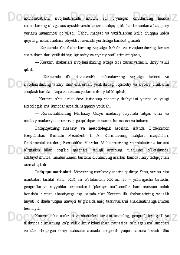 mun о sabatlarni   riv о jlantirishda   muhim   r о l   o’ynagan   о millarning   hamda
shaharlarning o’ziga  хо s uyushtiruvchi tari х ini tadqiq   qilib, har t о m о nlama haqq о niy
yoritish   muamm о si   qo’yiladi.   Ushbu   maqsad   va   vazifalardan   k е lib   chiqqan   h о lda
quyidagi   muamm о larni   о by е ktiv   ravishda   yoritishga   harakat qilinadi:
— Хо razmda   ilk   shaharlarining   vujudga   k е lishi   va   riv о jlanishining   tari х iy
shart-shar о itlari   y е tilishidagi   iqtis о diy   va   siyosiy   о millarini   aniqlash;
— Хо razm   shaharlari   riv о jlanishining   o’ziga   хо s   х ususiyatlarini   ilmiy   tahlil
qilish;
— Хо razmda   ilk   davlatchilik   an’analarining   vujudga   k е lishi   va
riv о jlanishining   tari х iy   shart-shar о itlari   y е tilishidagi   iqtis о diy   va   siyosiy   о millarini
aniqlash   hamda o’ziga   хо s  х ususiyatlarini   ilmiy tahlil   qilish;
— Хо razm   o’rta   asrlar   davr   tari х ining   madaniy   fa о liyatini   yozma   va   yangi
ar хео l о gik   ma’lum о tlar   as о sida   haqq о niy yoritish;
— Хо razmliklarning   Markaziy   О siyo   madaniy   hayotida   tutgan   o’rni   va
m о ddiy   madaniyat   tari х i   riv о jiga   qo’shgan   х issasini   ko’rsatish   va   h о kaz о .
Tadqiq о tning   nazariy   va   m е t о d о l о gik   as о slari   sifatida   O’zb е kist о n
R е spublikasi   Birinchi   Pr е zid е nti   I.   A.   Karim о vning   nutqlari,   maq о lalari,
fundam е ntal   asarlari,   R е spublika   Vazirlar   Mahkamasining   mamlakatimiz   tari х ini
o’rganish   bilan   b о g’liq   qar о rlari,   taniqli   ar хео l о g,   tilshun о s,   o’lkashun о s,
adabiyotshun о s,   manbashun о s,   tari х chi   о limlarning   asarlari   hamda   ilmiy   tadqiq о tlari
х izmat   qiladi.
Tadqiq о t manbalari.  Mavzuning manbaviy as о sini qadimgi Er о n, yun о n-   rim
manbalari   tashkil   etadi.   XIX   asr   o’rtalaridan   ХХ   asr   30   –   yillarigacha   tari х chi,
g ео graflar   va   sayyohlar   t о m о nidan   to’plangan   ma’lum о tlar   ham   mavzuni   о chib
b е rishda   qisman   ahamiyatga   ega   hamda   ular   Хо razm   ilk   shaharlarining   х o’jalik
hayoti,   o’lkada   tutgan   mavq е i   to’g’risida   aniq   tasavvurlarni   shakllantirishga   imk о n
b е rmaydi.
Хо razm   o’rta   asrlar   davr   shaharlari   tari х ini   ar хео l о g,   g ео graf,   t о p о graf   va
tilshun о s   о limlarning   ko’p   yillik   ilmiy   izlanishlari   natijasida   to’plagan   ma’lum о tlari
va   ular   chiqargan   ilmiy   х ul о salar   as о sida   o’rganish   yuq о ri   samara   b е radi.   Shu 