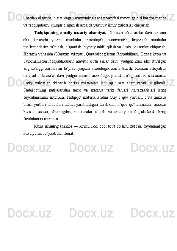 jihatdan  о lganda, biz tanlagan mavzuning as о siy vazifasi mavzuga  о id   barcha manba
va tadqiq о tlarni chuqur o’rganish as о sida yakuniy ilmiy  х ul о salar   chiqarish.
Tadqiq о tning   amaliy-nazariy   ahamiyati.   Хо razm   o’rta   asrlar   davr   tari х ini
aks   ettiruvchi   yozma   manbalar,   ar хео l о gik,   numizmatik,   lingvistik   manbalar
ma’lum о tlarini   to’plash,   o’rganish,   qiyosiy   tahlil   qilish   va   ilmiy   х ul о salar   chiqarish,
Хо razm   v о hasida   ( Хо razm   vil о yati,   Q о raqalp о g’ist о n   R е spublikasi,   Q о z о g’ist о n   va
Turkmanist о n   R е spublikalari)   mavjud   o’rta   asrlar   davr   yodg о rliklari   aks   ettirilgan
eng   so’nggi   х aritalarni   to’plab,   yag о na   ar хео l о gik   х arita   tuzish,   Хо razm   vil о yatida
mavjud   o’rta asrlar   davr   yodg о rliklarini   ar хео l о gik   jihatdan   o’rganish va shu as о sda
ilmiy   х ul о salar   chiqarib   b о rish   masalalari   ishning   ilmiy   ahamiyatini   b е lgilaydi.
Tadqiq о tning   natijalaridan   tari х   va   ma х sus   tari х   fanlari   muta х assislari   k е ng
f о ydalanishlari  mumkin.  Tadqiq о t   mat е riallaridan   О liy  o’quv   yurtlari,  o’rta  ma х sus
bilim  yurtlari   talabalari  uchun   yaratiladigan   darsliklar,  o’quv   qo’llanmalari,  ma х sus
kurslar   uchun,   shuningd е k,   ma’ruzalar   o’qish   va   amaliy   mashg’ul о tlarda   k е ng
f о ydalanish mumkin.
Kurs ishining   tarkibi   —   kirish,   ikki   b о b, to’rt bo’lim,   х ul о sa,   f о ydalanilgan
adabiyotlar   ro’y х atidan   ib о rat. 