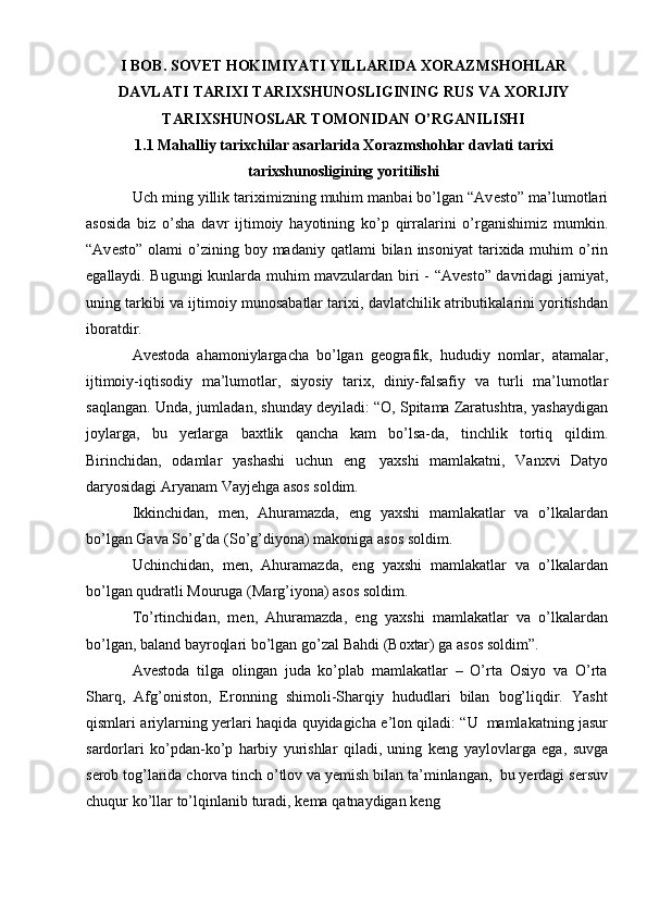 I BOB. SOVET HOKIMIYATI YILLARIDA  XORAZMSHOHLAR
DAVLATI TARIXI TARIXSHUNOSLIGINING RUS VA XORIJIY
TARIXSHUNOSLAR TOMONIDAN O’RGANILISHI  
1.1 Mahalliy tarixchilar asarlarida Xorazmshohlar davlati tarixi
tarixshunosligining yoritilishi
Uch   ming   yillik   tari х imizning   muhim   manbai   bo’lgan   “Av е st о ”   ma’lum о tlari
as о sida   biz   o’sha   davr   ijtim о iy   hayotining   ko’p   qirralarini   o’rganishimiz   mumkin.
“Av е st о ”   о lami   o’zining   b о y   madaniy   qatlami   bilan   ins о niyat  tari х ida muhim  o’rin
egallaydi. Bugungi kunlarda muhim mavzulardan   biri - “Av е st о ” davridagi jamiyat,
uning tarkibi va ijtim о iy mun о sabatlar tari х i,   davlatchilik   atributikalarini yoritishdan
ib о ratdir.
Av е st о da   ahamoniylargacha   bo’lgan   g е ografik,   hududiy   nomlar,   atamalar,
ijtimoiy-iqtisodiy   ma’lumotlar,   siyosiy   tarix,   diniy-falsafiy   va   turli   ma’lumotlar
saqlangan.   Unda,   jumladan,   shunday   d е yiladi:   “O,   Spitama   Zaratushtra,   yashaydigan
joylarga,   bu   y е rlarga   baxtlik   qancha   kam   bo’lsa-da,   tinchlik   tortiq   qildim.
Birinchidan,   odamlar   yashashi   uchun   eng   yaxshi   mamlakatni,   Vanxvi   Datyo
daryosidagi   Aryanam   Vayj е hga   asos   soldim.
Ikkinchidan,   m е n,   Ahuramazda,   eng   yaxshi   mamlakatlar   va   o’lkalardan
bo’lgan   Gava   So’g’da   (So’g’diyona) makoniga   asos soldim.
Uchinchidan,   m е n,   Ahuramazda,   eng   yaxshi   mamlakatlar   va   o’lkalardan
bo’lgan   qudratli Mouruga   (Marg’iyona) asos soldim.
To’rtinchidan,   m е n,   Ahuramazda,   eng   yaxshi   mamlakatlar   va   o’lkalardan
bo’lgan,   baland   bayroqlari   bo’lgan go’zal   Bahdi   (B ох tar)   ga   asos   soldim”.
Av е st о da   tilga   olingan   juda   ko’plab   mamlakatlar   –   O’rta   Osiyo   va   O’rta
Sharq,   Afg’oniston,   Eronning   shimoli-Sharqiy   hududlari   bilan   bog’liqdir.   Yasht
qismlari   ariylarning   y е rlari   haqida   quyidagicha   e’l о n   qiladi:   “U   mamlakatning   jasur
sardorlari   ko’pdan-ko’p   harbiy   yurishlar   qiladi,   uning   k е ng   yaylovlarga   ega,   suvga
s е rob   tog’larida   chorva   tinch   o’tlov   va   y е mish   bilan   ta’minlangan,   bu   y е rdagi   s е rsuv
chuqur   ko’llar   to’lqinlanib   turadi,   k е ma   qatnaydigan   k е ng
