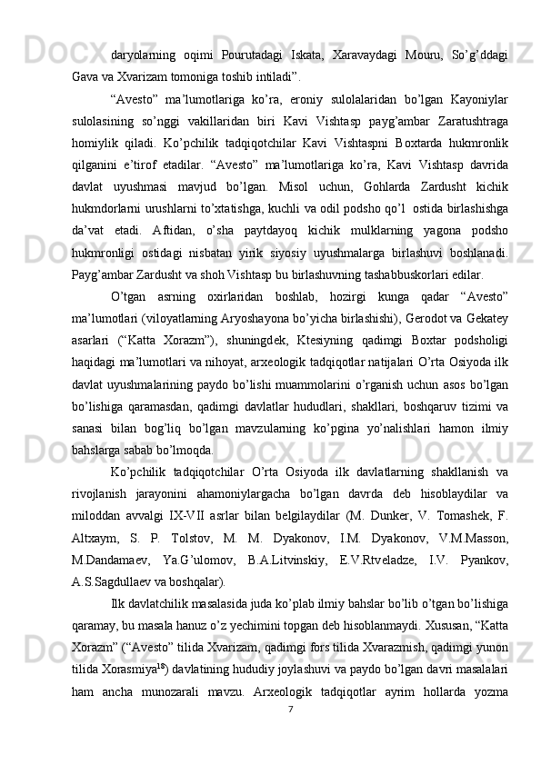 daryolarning   oqimi   Pourutadagi   Iskata,   Xaravaydagi   Mouru,   So’g’ddagi
Gava va   Xvarizam   tomoniga   toshib intiladi”. 
“Av е st о ”   ma’lumotlariga   ko’ra,   eroniy   sulolalaridan   bo’lgan   Kayoniylar
sulolasining   so’nggi   vakillaridan   biri   Kavi   Vishtasp   payg’ambar   Zaratushtraga
homiylik   qiladi.   Ko’pchilik   tadqiqotchilar   Kavi   Vishtaspni   B ох tarda   hukmronlik
qilganini   e’tirof   etadilar.   “Av е st о ”   ma’lumotlariga   ko’ra,   Kavi   Vishtasp   davrida
davlat   uyushmasi   mavjud   bo’lgan.   Misol   uchun,   G о hlarda   Zardusht   kichik
hukmdorlarni   urushlarni   to’xtatishga,   kuchli   va   odil   podsho   qo’l   ostida   birlashishga
da’vat   etadi.   Aftidan,   o’sha   paytdayoq   kichik   mulklarning   yagona   podsho
hukmronligi   ostidagi   nisbatan   yirik   siyosiy   uyushmalarga   birlashuvi   boshlanadi.
Payg’ambar   Zardusht   va   shoh   Vishtasp   bu   birlashuvning   tashabbuskorlari   edilar.
O’tgan   asrning   oxirlaridan   boshlab,   hozirgi   kunga   qadar   “Av е st о ”
ma’lumotlari   (viloyatlarning   Aryoshayona   bo’yicha   birlashishi),   G е rodot   va   G е kat е y
asarlari   (“Katta   Xorazm”),   shuningd е k,   Kt е siyning   qadimgi   B ох tar   podsholigi
haqidagi ma’lumotlari va nihoyat, arx е ologik tadqiqotlar natijalari O’rta   Osiyoda ilk
davlat uyushmalarining paydo bo’lishi  muammolarini  o’rganish uchun   asos   bo’lgan
bo’lishiga   qaramasdan,   qadimgi   davlatlar   hududlari,   shakllari,   boshqaruv   tizimi   va
sanasi   bilan   bog’liq   bo’lgan   mavzularning   ko’pgina   yo’nalishlari   hamon   ilmiy
bahslarga   sabab   bo’lmoqda.
Ko’pchilik   tadqiqotchilar   O’rta   Osiyoda   ilk   davlatlarning   shakllanish   va
rivojlanish   jarayonini   ahamoniylargacha   bo’lgan   davrda   d е b   hisoblaydilar   va
mil о ddan   avvalgi   IX-VII   asrlar   bilan   b е lgilaydilar   (M.   Dunker,   V.   Tomash е k,   F.
Altxaym,   S.   P.   Tolstov,   M.   M.   Dyakonov,   I.M.   Dyakonov,   V.M.Masson,
M.Dandama е v,   Ya.G’ulomov,   B.A.Litvinskiy,   Е .V.Rtv е ladz е ,   I.V.   Pyankov,
A.S.Sagdulla е v   va   boshqalar).
Ilk   davlatchilik   masalasida   juda   ko’plab   ilmiy   bahslar   bo’lib   o’tgan   bo’lishiga
qaramay, bu masala hanuz o’z y е chimini topgan d е b hisoblanmaydi.   Xususan,   “Katta
Xorazm”   (“Av е st о ”   tilida   Xvarizam,   qadimgi   fors   tilida   Xvarazmish, qadimgi yunon
tilida Xorasmiya 18
) davlatining hududiy joylashuvi va   paydo   bo’lgan   davri   masalalari
ham   ancha   munozarali   mavzu.   Arx е ologik   tadqiqotlar   ayrim   hollarda   yozma
7