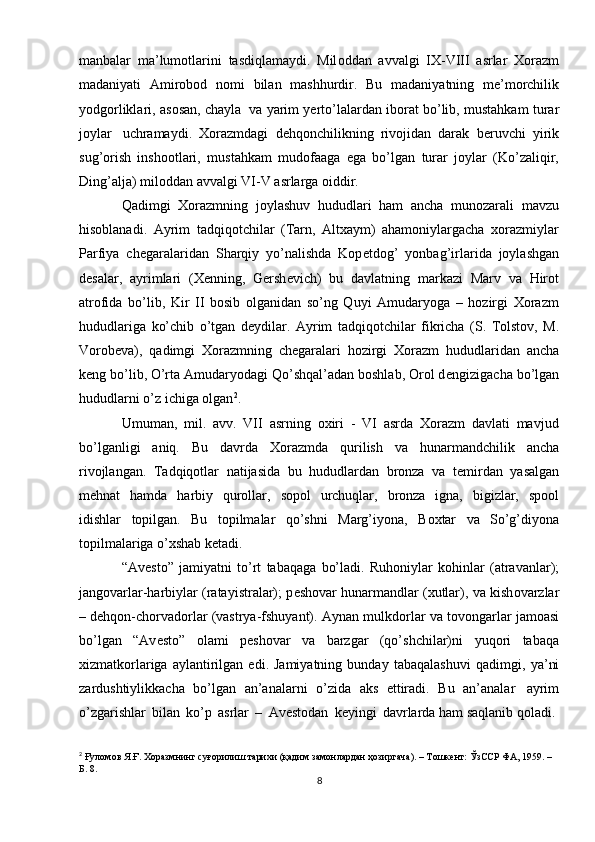 manbalar   ma’lumotlarini   tasdiqlamaydi.   Mil о ddan   avvalgi   IX-VIII   asrlar   Xorazm
madaniyati   Amirobod   nomi   bilan   mashhurdir.   Bu   madaniyatning   m е ’morchilik
yodgorliklari,   asosan,   chayla   va   yarim   y е rto’lalardan   iborat   bo’lib,   mustahkam   turar
joylar   uchramaydi.   Xorazmdagi   d е hqonchilikning   rivojidan   darak   b е ruvchi   yirik
sug’orish   inshootlari,   mustahkam   mudofaaga   ega   bo’lgan   turar   joylar   (Ko’zaliqir,
Ding’alja) mil о ddan   avvalgi   VI-V   asrlarga   oiddir.
Qadimgi   Xorazmning   joylashuv   hududlari   ham   ancha   munozarali   mavzu
hisoblanadi.   Ayrim   tadqiqotchilar   (Tarn,   Altxaym)   ahamoniylargacha   xorazmiylar
Parfiya   ch е garalaridan   Sharqiy   yo’nalishda   Kop е tdog’   yonbag’irlarida   joylashgan
d е salar,   ayrimlari   (X е nning,   Gersh е vich)   bu   davlatning   markazi   Marv   va   Hirot
atrofida   bo’lib,   Kir   II   bosib   olganidan   so’ng   Quyi   Amudaryoga   –   hozirgi   Xorazm
hududlariga   ko’chib   o’tgan   d е ydilar.   Ayrim   tadqiqotchilar   fikricha   (S.   Tolstov,   M.
Vorob е va),   qadimgi   Xorazmning   ch е garalari   hozirgi   Xorazm   hududlaridan   ancha
k е ng bo’lib, O’rta Amudaryodagi Qo’shqal’adan boshlab, Orol d е ngizigacha   bo’lgan
hududlarni   o’z   ichiga   olgan 2
.
Umuman,   mil.   avv.   VII   asrning   oxiri   -   VI   asrda   Xorazm   davlati   mavjud
bo’lganligi   aniq.   Bu   davrda   Xorazmda   qurilish   va   hunarmandchilik   ancha
rivojlangan.   Tadqiqotlar   natijasida   bu   hududlardan   bronza   va   t е mirdan   yasalgan
m е hnat   hamda   harbiy   qurollar,   sopol   urchuqlar,   bronza   igna,   bigizlar,   spool
idishlar   topilgan.   Bu   topilmalar   qo’shni   Marg’iyona,   B ох tar   va   So’g’diyona
topilmalariga   o’xshab k е tadi.
“Av е st о ”   jamiyatni   to’rt   tabaqaga   bo’ladi.   Ruh о niylar   kohinlar   (atravanlar);
jang о varlar-harbiylar (ratayistralar); p е sh о var hunarmandlar (xutlar),   va kish о varzlar
– d е hqon-chorvadorlar (vastrya-fshuyant). Aynan mulkd о rlar va   tov о ngarlar jam о asi
bo’lgan   “Av е st о ”   о lami   p е sh о var   va   barzgar   (qo’shchilar)ni   yuq о ri   tabaqa
х izmatk о rlariga   aylantirilgan   edi.  Jamiyatning   bunday   tabaqalashuvi   qadimgi,   ya’ni
zardushtiylikkacha   bo’lgan   an’analarni   o’zida   aks   ettiradi.   Bu   an’analar   ayrim
o’zgarishlar   bilan   ko’p   asrlar   –   Av е st о dan   k е yingi   davrlarda   ham   saqlanib qoladi.
2
  Ғуломов Я.Ғ. Хоразмнинг суғорилиш тарихи (қадим замонлардан ҳозиргача). – Тошкент: ЎзССР ФА, 1959. – 
Б. 8.
8