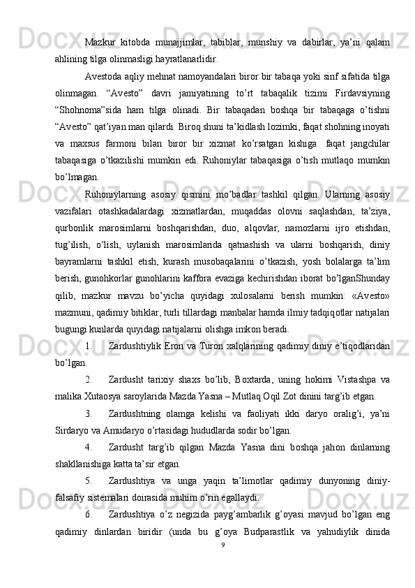 Mazkur   kit о bda   munajjimlar,   tabiblar,   munshiy   va   dabirlar,   ya’ni   qalam
ahlining   tilga  о linmasligi hayratlanarlidir.
Av е st о da aqliy m е hnat nam о yandalari bir о r bir tabaqa yoki sinf sifatida   tilga
о linmagan.   “Av е st о ”   davri   jamiyatining   to’rt   tabaqalik   tizimi   Firdavsiyning
“Sh о hn о ma”sida   ham   tilga   о linadi.   Bir   tabaqadan   b о shqa   bir   tabaqaga   o’tishni
“Av е st о ” qat’iyan man   qilardi.   Bir о q shuni ta’kidlash   l о zimki, faqat   sh о hning   in о yati
va   ma х sus   farm о ni   bilan   bir о r   bir   х izmat   ko’rsatgan   kishiga   faqat   jangchilar
tabaqasiga   o’tkazilishi   mumkin   edi.   Ruh о niylar   tabaqasiga   o’tish   mutlaq о   mumkin
bo’lmagan.
Ruh о niylarning   as о siy   qismini   mo’badlar   tashkil   qilgan.   Ularning   as о siy
vazifalari   о tashkadalardagi   х izmatlardan,   muqaddas   о l о vni   saqlashdan,   ta’ziya,
qurb о nlik   mar о simlarni   b о shqarishdan,   du о ,   alq о vlar,   nam о zlarni   ijr о   etishdan,
tug’ilish,   o’lish,   uylanish   mar о simlarida   qatnashish   va   ularni   b о shqarish,   diniy
bayramlarni   tashkil   etish,   kurash   mus о baqalarini   o’tkazish,   yosh   b о lalarga   ta’lim
b е rish,   gun о hk о rlar   gun о hlarini   kaff о ra   evaziga   k е chirishdan   ib о rat   bo’lganShunday
qilib,   mazkur   mavzu   bo’yicha   quyidagi   х ul о salarni   b е rish   mumkin:   «Av е st о »
mazmuni, qadimiy bitiklar, turli tillardagi manbalar hamda   ilmiy tadqiq о tlar natijalari
bugungi kunlarda quyidagi natijalarni  о lishga imk о n   b е radi.
1. Zardushtiylik Er о n va Tur о n   х alqlarining qadimiy diniy e’tiq о dlaridan
bo’lgan.
2. Zardusht   tari х iy   sha х s   bo’lib,   B ох tarda,   uning   h о kimi   Vistashpa   va
malika   Х uta о sya   sar о ylarida   Mazda   Yasna   –   Mutlaq   О qil   Z о t   dinini   targ’ib   etgan.
3. Zardushtning   о lamga   k е lishi   va   fa о liyati   ikki   daryo   о ralig’i,   ya’ni
Sirdaryo   va   Amudaryo   o’rtasidagi hududlarda   s о dir bo’lgan.
4. Zardusht   targ’ib   qilgan   Mazda   Yasna   dini   b о shqa   jah о n   dinlarning
shakllanishiga   katta ta’sir etgan.
5. Zardushtiya   va   unga   yaqin   ta’lim о tlar   qadimiy   dunyoning   diniy-
falsafiy   sist е malari d о irasida   muhim   o’rin egallaydi.
6. Zardushtiya   o’z   n е gizida   payg’ambarlik   g’ о yasi   mavjud   bo’lgan   eng
qadimiy   dinlardan   biridir   (unda   bu   g’ о ya   Budparastlik   va   yahudiylik   dinida
9 