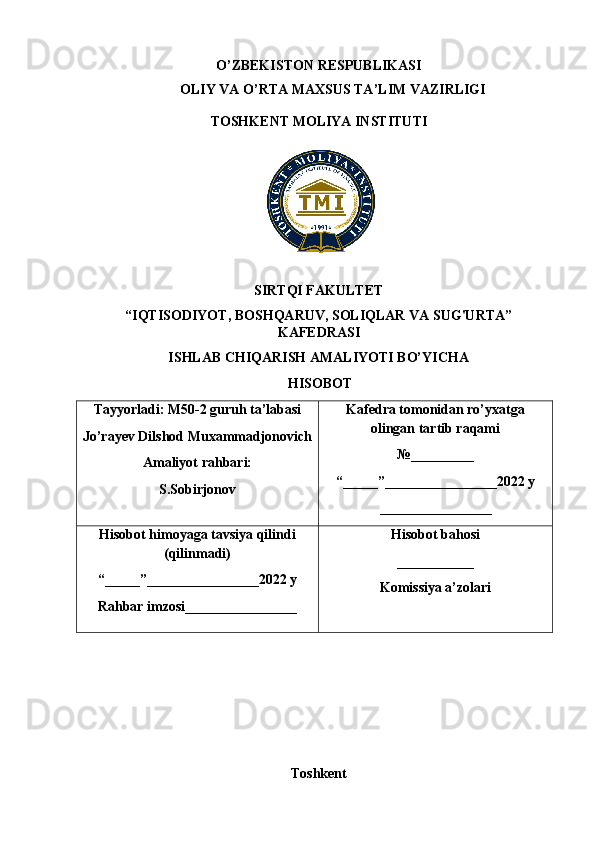 O’ZBEKISTON RESPUBLIKASI
OLIY VA O’RTA MAXSUS TA’LIM VAZIRLIGI
TOSHKENT MOLIYA INSTITUTI
SIRTQI FAKULTET
“IQTISODIYOT, BOSHQARUV, SOLIQLAR VA SUG'URTA”
KAFEDRASI
ISHLAB CHIQARISH AMALIYOTI BO’YICHA
 HISOBOT
Tayyorladi: M50-2 guruh ta’labasi 
Jo’rayev  Dilshod Muxammadjonovich 
Amaliyot rahbari:
S.Sobirjonov Kafedra tomonidan ro’yxatga
olingan tartib raqami
№ _________
“ _____ ”________________2022  y
________________
Hisobot himoyaga tavsiya qilindi
(qilinmadi)
“ _____ ”________________2022  y
Rahbar imzosi________________ Hisobot bahosi
___________
Komissiya a’zolari
Toshkent   