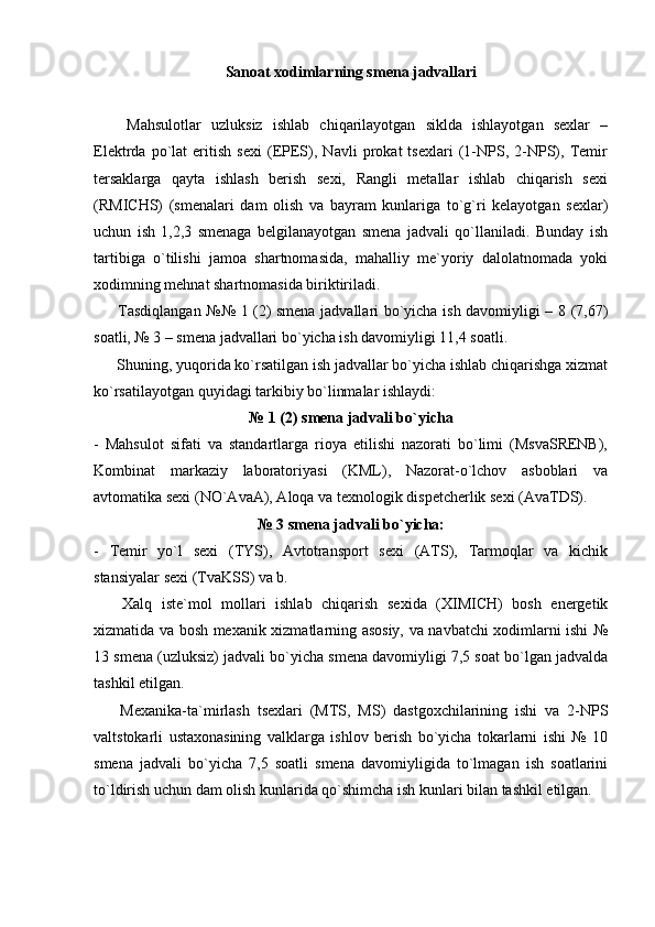 Sanoat xodimlarning smena jadvallari
              Mahsulotlar   uzluksiz   ishlab   chiqarilayotgan   siklda   ishlayotgan   sexlar   –
Elektrda   po`lat   eritish   sexi   (EPES),   Navli   prokat   tsexlari   (1-NPS,   2-NPS),   Temir
tersaklarga   qayta   ishlash   berish   sexi,   Rangli   metallar   ishlab   chiqarish   sexi
(RMICHS)   (smenalari   dam   olish   va   bayram   kunlariga   to`g`ri   kelayotgan   sexlar)
uchun   ish   1,2,3   smenaga   belgilanayotgan   smena   jadvali   qo`llaniladi.   Bunday   ish
tartibiga   o`tilishi   jamoa   shartnomasida,   mahalliy   me`yoriy   dalolatnomada   yoki
xodimning mehnat shartnomasida biriktiriladi.
            Tasdiqlangan №№ 1 (2) smena jadvallari bo`yicha ish davomiyligi – 8 (7,67)
soatli, № 3 – smena jadvallari bo`yicha ish davomiyligi 11,4 soatli.
           Shuning, yuqorida ko`rsatilgan ish jadvallar bo`yicha ishlab chiqarishga xizmat
ko`rsatilayotgan quyidagi tarkibiy bo`linmalar ishlaydi:
№ 1 (2)   smena jadvali bo`yicha
-   Mahsulot   sifati   va   standartlarga   rioya   etilishi   nazorati   bo`limi   (MsvaSRENB),
Kombinat   markaziy   laboratoriyasi   (KML),   Nazorat-o`lchov   asboblari   va
avtomatika sexi (NO`AvaA), Aloqa va texnologik dispetcherlik sexi (АvaTDS).
№ 3   smena jadvali bo`yicha:
-   Temir   yo`l   sexi   (TYS),   Avtotransport   sexi   (ATS),   Tarmoqlar   va   kichik
stansiyalar sexi (TvaKSS) va b.
            Xalq   iste`mol   mollari   ishlab   chiqarish   sexida   (XIMICH)   bosh   energetik
xizmatida va bosh mexanik xizmatlarning asosiy, va navbatchi xodimlarni ishi №
13 smena (uzluksiz) jadvali bo`yicha smena davomiyligi 7,5 soat bo`lgan jadvalda
tashkil etilgan.
            Mexanika-ta`mirlash   tsexlari   (MTS,   MS)   dastgoxchilarining   ishi   va   2-NPS
valtstokarli   ustaxonasining   valklarga   ishlov   berish   bo`yicha   tokarlarni   ishi   №   10
smena   jadvali   bo`yicha   7,5   soatli   smena   davomiyligida   to`lmagan   ish   soatlarini
to`ldirish uchun dam olish kunlarida qo`shimcha ish kunlari bilan tashkil etilgan. 