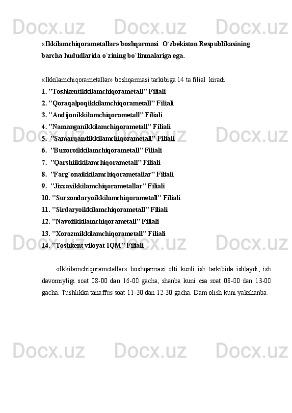 « Ikkilamchiqorametallar» boshqarmasi    O`zbekiston Respublikasining
barcha hududlarida o`zining bo`linmalariga ega.
 
«Ikkilamchiqorametallar» boshqarmasi tarkibiga 14 ta filial    kiradi.
1. "Toshkentikkilamchiqorametall" Filiali
2. "Qoraqalpoqikkilamchiqorametall" Filiali
3. "Andijonikkilamchiqorametall" Filiali
4. "Namanganikkilamchiqorametall" Filiali
5.    "Samarqandikkilamchiqorametall" Filiali
6.    "Buxoroikkilamchiqorametall" Filiali
7.    "Qarshiikkilamchiqorametall" Filiali
8.    "Farg`onaikkilamchiqorametallar" Filiali
9.    "Jizzaxikkilamchiqorametallar" Filiali
10. "Surxondaryoikkilamchiqorametall" Filiali
11. "Sirdaryoikkilamchiqorametall" Filiali
12.   "Navoiikkilamchiqorametall" Filiali
13.   "Xorazmikkilamchiqorametall" Filiali
14. "Toshkеnt viloyat IQM" Filiali
 
            «Ikkilamchiqorametallar»   boshqarmasi   olti   kunli   ish   tarkibida   ishlaydi,   ish
davomiyligi   soat   08-00   dan   16-00   gacha,   shanba   kuni   esa   soat   08-00   dan   13-00
gacha. Tushlikka tanaffus soat 11-30 dan 12-30 gacha. Dam olish kuni yakshanba.
 
  