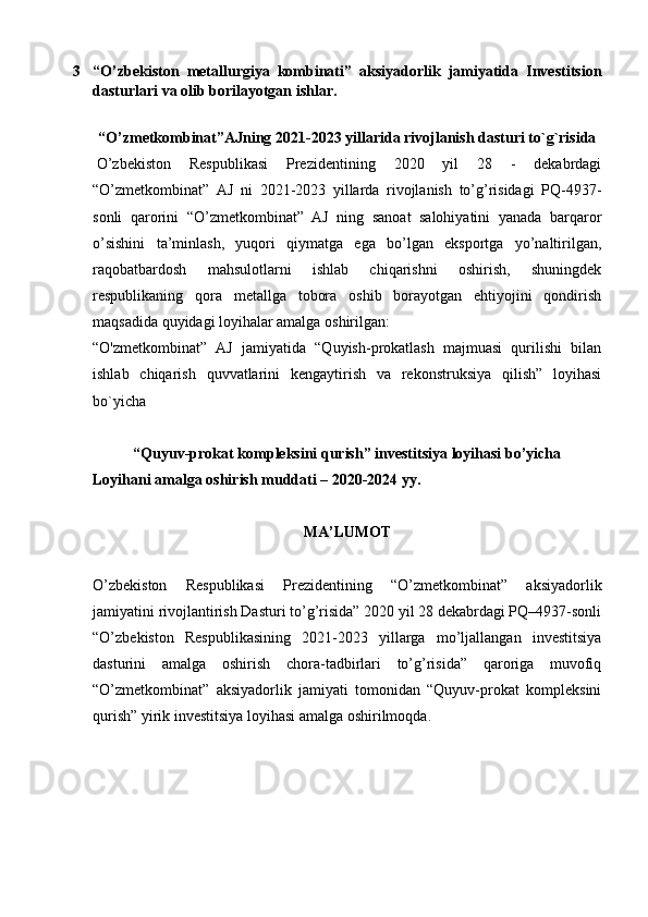 3 “O’zbekiston   metallurgiya   kombinati”   aksiyadorlik   jamiyatida   Investitsion
dasturlari va olib borilayotgan ishlar.
“O’zmetkombinat”AJning 2021-2023 yillarida rivojlanish dasturi to`g`risida
  O’zbеkiston   Rеspublikasi   Prеzidеntining   2020   yil   28   -   dekabrdagi
“O’zmetkombinat”   AJ   ni   2021-2023   yillarda   rivojlanish   to’g’risidagi   PQ-4937-
sonli   qarorini   “O’zmetkombinat”   AJ   ning   sanoat   salohiyatini   yanada   barqaror
o’sishini   ta’minlash,   yuqori   qiymatga   ega   bo’lgan   eksportga   yo’naltirilgan,
raqobatbardosh   mahsulotlarni   ishlab   chiqarishni   oshirish,   shuningdek
respublikaning   qora   metallga   tobora   oshib   borayotgan   ehtiyojini   qondirish
maqsadida quyidagi loyihalar amalga oshirilgan:
“O'zmetkombinat”   AJ   jamiyatida   “Quyish-prokatlash   majmuasi   qurilishi   bilan
ishlab   chiqarish   quvvatlarini   kengaytirish   va   rekonstruksiya   qilish”   loyihasi
bo`yicha
 
“Quyuv-prokat kompleksini qurish” investitsiya loyihasi bo’yicha
Loyihani amalga oshirish muddati –   2020-2024   yy.
 
MA’LUMOT
 
O’zbekiston   Respublikasi   Prezidentining   “O’zmetkombinat”   aksiyadorlik
jamiyatini rivojlantirish Dasturi to’g’risida” 2020 yil 28 dekabrdagi PQ–4937-sonli
“O’zbekiston   Respublikasining   2021-2023   yillarga   mo’ljallangan   investitsiya
dasturini   amalga   oshirish   chora-tadbirlari   to’g’risida”   qaroriga   muvofiq
“O’zmetkombinat”   aksiyadorlik   jamiyati   tomonidan   “Quyuv-prokat   kompleksini
qurish” yirik investitsiya loyihasi amalga oshirilmoqda.
  