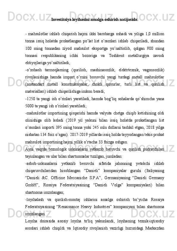 Investitsiya loyihasini amalga oshirish natijasida:
 
-   mahsulotlar   ishlab   chiqarish   hajmi   ikki   barobarga   oshadi   va   yiliga   1,0   million
tonna   issiq   holatda   prokatlangan   po’lat   list   o’ramlari   ishlab   chiqariladi,   shundan
100   ming   tonnadan   ziyod   mahsulot   eksportga   yo’naltirilib,   qolgan   900   ming
tonnasi   respublikaning   ichki   bozoriga   va   Toshkent   metallurgiya   zavodi
ehtiyojlariga yo’naltiriladi;
-o’xshash   tarmoqlarning   (qurilish,   mashinasozlik,   elektrtexnik,   vagonsozlik)
rivojlanishiga   hamda   import   o’rnini   bosuvchi   yangi   turdagi   metall   mahsulotlar
(nostandart   metall   konstruksiyalar,   chokli   quvurlar,   turli   list   va   qurilish
materiallari) ishlab chiqarilishiga imkon beradi;
-1250   ta   yangi   ish   o’rinlari   yaratiladi,   hamda   bog’liq   sohalarda   qo’shimcha   yana
5000 ta yangi ish o’rinlari yaratiladi;
-mahsulotlar   importining   qisqarishi   hamda   valyuta   chetga   chiqib   ketishining   oldi
olinishiga   olib   keladi   (2019   yil   yakuni   bilan   issiq   holatda   prokatlangan   list
o’ramlari importi 395 ming tonna yoki 245 mln dollarni tashkil etgan, 2018 yilga
nisbatan 134 foiz o’sgan). 2017-2019 yillarda issiq holda tayyorlangan tekis prokat
mahsuloti importining hajmi yillik o’rtacha 33 foizga oshgan.
Ayni   vaqtda   texnologik   uskunalarni   yetkazib   beruvchi   va   qurilish   pudratchilari
tayinlangan va ular bilan shartnomalar tuzilgan, jumladan:
-asbob-uskunalarni   yetkazib   beruvchi   sifatida   jahonning   yetakchi   ishlab
chiqaruvchilaridan   hisoblangan   “Danieli”   kompaniyalar   guruhi   (Italiyaning
“Danieli   &C.   Officine   Meccaniche   S.P.A”,   Germaniyaning   “Danieli   Germany
GmbH”,   Rossiya   Federatsiyasining   “Danieli   Volga”   kompaniyalari)   bilan
shartnoma imzolangan;
-loyihalash   va   qurilish-montaj   ishlarini   amalga   oshirish   bo’yicha   Rossiya
Federatsiyasining   “Renaissance   Heavy   Industries”   kompaniyasi   bilan   shartnoma
imzolangan.
Loyiha   doirasida   asosiy   loyiha   to'liq   yakunlandi,   loyihaning   texnik-iqtisodiy
asoslari   ishlab   chiqildi   va   Iqtisodiy   rivojlanish   vazirligi   huzuridagi   Markazdan 