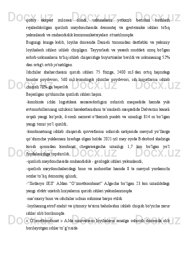 ijobiy   ekspert   xulosasi   olindi,   uskunalarni   yetkazib   berishni   boshlash
rejalashtirilgan   qurilish   maydonchasida   demontaj   va   geotexnika   ishlari   to'liq
yakunlandi va muhandislik kommunikatsiyalari o'rnatilmoqda.
Bugungi   kunga   kelib,   loyiha   doirasida   Danieli   tomonidan   dastlabki   va   yakuniy
loyihalash   ishlari   ishlab   chiqilgan.   Tayyorlash   va   yasash   muddati   uzoq   bo'lgan
asbob-uskunalarni to'liq ishlab chiqarishga buyurtmalar berildi va uskunaning 52%
dan ortig'i ortib jo'natilgan.
Ishchilar   shaharchasini   qurish   ishlari   75   foizga,   2400   m3   dan   ortiq   hajmdagi
binolar   poydevori,   560   m3   texnologik   jihozlar   poydevori;   ish   hujjatlarini   ishlab
chiqish 78% ga bajarildi.
Bajarilgan qo'shimcha qurilish ishlari hajmi.
-kombinta   ichki   logistikasi   samaradorligini   oshirish   maqsadida   hamda   yuk
avtomobillarining uzluksiz harakatlanishini ta’minlash maqsadida Dalvarzin kanali
orqali   yangi   ko’prik,   6-sonli   nazorat-o’tkazish   punkti   va   uzunligi   814   m   bo’lgan
yangi temir yo’l qurildi;
-kombinatning   ishlab   chiqarish   quvvatlarini   oshirish   natijasida   mavjud   yo’llarga
qo’shimcha yuklamani hisobga olgan holda 2021-yil may oyida Bekobod shahriga
kirish   qismidan   kombinat   chegarasigacha   uzunligi   1,7   km   bo’lgan   yo’l
foydalanishga topshirildi;
-qurilish maydonchasida muhandislik - geologik ishlari yakunlandi;
-qurilish   maydonchalaridagi   bino   va   inshootlar   hamda   8   ta   mavjud   yordamchi
sexlar to’liq demontaj qilindi;
-“Sirdaryo   IES”   AJdan   “O’zmetkombinat”   AJgacha   bo’lgan   23   km   uzunlikdagi
yangi elektr uzatish liniyalarini qurish ishlari yakunlanmoqda.
-ma’muriy bino va ishchilar uchun oshxona barpo etildi.
-loyihaning atrof-muhit va ijtimoiy ta'sirni baholashni ishlab chiqish bo'yicha zarur
ishlar olib borilmoqda.
«   O zmetkombinat   »   АJda   innovatsion   loyihalarni   amalga   oshirish   doirasida   olibʼ
borilayotgan ishlar to g risida	
ʼ ʼ