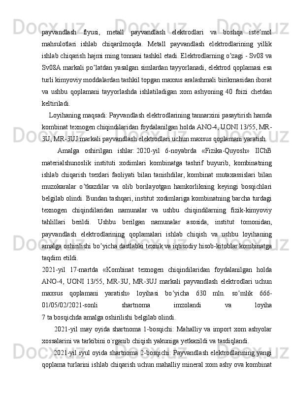 payvandlash   flyusi,   metall   payvandlash   elektrodlari   va   boshqa   iste molʼ
mahsulotlari   ishlab   chiqarilmoqda.   Metall   payvandlash   elektrodlarining   yillik
ishlab chiqarish hajmi ming tonnani tashkil etadi. Elektrodlarning o zagi - Sv08 va	
ʼ
Sv08A markali po latdan yasalgan simlardan tayyorlanadi, elektrod qoplamasi esa	
ʼ
turli kimyoviy moddalardan tashkil topgan maxsus aralashmali birikmasidan iborat
va   ushbu   qoplamani   tayyorlashda   ishlatiladigan   xom   ashyoning   40   foizi   chetdan
keltiriladi.
       Loyihaning maqsadi:   Payvandlash elektrodlarining tannarxini pasaytirish hamda
kombinat texnogen chiqindilaridan foydalanilgan holda ANO-4, UONI 13/55, MR-
3U, MR-3UJ markali payvandlash elektrodlari uchun maxsus qoplamani yaratish.
          Аmalga   oshirilgan   ishlar:   2020-yil   6-noyabrda   «Fizika-Quyosh»   IIChB
materialshunoslik   instituti   xodimlari   kombinatga   tashrif   buyurib,   kombinatning
ishlab   chiqarish   tsexlari   faoliyati   bilan   tanishdilar,   kombinat   mutaxassislari   bilan
muzokaralar   o tkazdilar   va   olib   borilayotgan   hamkorlikning   keyingi   bosqichlari	
ʼ
belgilab olindi. Bundan tashqari, institut xodimlariga kombinatning barcha turdagi
texnogen   chiqindilaridan   namunalar   va   ushbu   chiqindilarning   fizik-kimyoviy
tahlillari   berildi.   Ushbu   berilgan   namunalar   asosida,   institut   tomonidan,
payvandlash   elektrodlarining   qoplamalari   ishlab   chiqish   va   ushbu   loyihaning
amalga oshirilishi bo yicha dastlabki texnik va iqtisodiy hisob-kitoblar kombinatga	
ʼ
taqdim etildi.
2021-yil   17-martda   «Kombinat   texnogen   chiqindilaridan   foydalanilgan   holda
ANO-4,   UONI   13/55,   MR-3U,   MR-3UJ   markali   payvandlash   elektrodlari   uchun
maxsus   qoplamani   yaratish»   loyihasi   bo yicha   630   mln.   so mlik   666-	
ʼ ʼ
01/05/02/2021-sonli   shartnoma   imzolandi   va   loyiha
7 ta bosqichda amalga oshirilishi belgilab olindi.
            2021-yil  may  oyida shartnoma  1-bosqichi:   Mahalliy  va import  xom   ashyolar
xossalarini va tarkibini o`rganib chiqish yakuniga yetkazildi va tasdiqlandi.
            2021-yil iyul oyida shartnoma 2-bosqichi: Payvandlash elektrodlarining yangi
qoplama turlarini ishlab chiqarish uchun mahalliy mineral xom ashy ova kombinat 