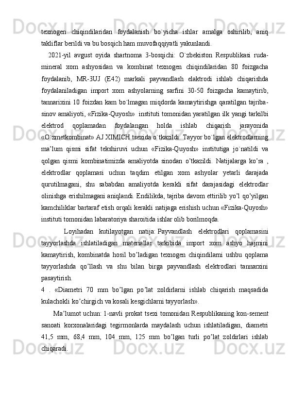 texnogen   chiqindilaridan   foydalanish   bo`yicha   ishlar   amalga   oshirilib,   aniq
takliflar berildi va bu bosqich ham muvofaqqiyatli yakunlandi.
      2021-yil   avgust   oyida   shartnoma   3-bosqichi:   O`zbekiston   Respublikasi   ruda-
mineral   xom   ashyosidan   va   kombinat   texnogen   chiqindilaridan   80   foizgacha
foydalanib,   MR-3UJ   (E42)   markali   payvandlash   elaktrodi   ishlab   chiqarishda
foydalaniladigan   import   xom   ashyolarning   sarfini   30-50   foizgacha   kamaytirib,
tannarixini 10 foizdan kam bo`lmagan miqdorda kamaytirishga qaratilgan tajriba-
sinov amaliyoti, «Fizika-Quyosh»     instituti tomonidan yaratilgan ilk yangi tarkilbi
elektrod   qoplamadan   foydalangan   holda   ishlab   chiqarish   jarayonida
«O`zmetkombinat» AJ XIMICH tsexida o`tkazildi. Tayyor bo`lgan elektrodlarning
ma’lum   qismi   sifat   tekshiruvi   uchun   «Fizika-Quyosh»   institutiga   jo`natildi   va
qolgan   qismi   kombinatimizda   amaliyotda   sinodan   o’tkazildi.   Natijalarga   ko’ra   ,
elektrodlar   qoplamasi   uchun   taqdim   etilgan   xom   ashyolar   yetarli   darajada
qurutilmagani,   shu   sababdan   amaliyotda   kerakli   sifat   darajasidagi   elektrodlar
olinishga erishilmagani aniqlandi. Endilikda, tajriba davom ettirilib yo’l qo’yilgan
kamchiliklar bartaraf etish orqali kerakli natijaga erishish uchun «Fizika-Quyosh»
instituti tomonidan labaratoriya sharoitida ishlar olib borilmoqda.
            Loyihadan   kutilayotgan   natija:   Payvandlash   elektrodlari   qoplamasini
tayyorlashda   ishlatiladigan   materiallar   tarkibida   import   xom   ashyo   hajmini
kamaytirish,   kombinatda   hosil   bo ladigan   texnogen   chiqindilarni   ushbu   qoplamaʼ
tayyorlashda   qo llash   va   shu   bilan   birga   payvandlash   elektrodlari   tannarxini	
ʼ
pasaytirish.
4   .   «Diametri   70   mm   bo lgan   po lat   zoldirlarni   ishlab   chiqarish   maqsadida	
ʼ ʼ
kulachokli ko chirgich va kosali kesgichlarni tayyorlash».	
ʼ
            Ma lumot   uchun:	
ʼ   1-navli   prokat  tsexi  tomonidan Respublikaning   kon-sement
sanoati   korxonalaridagi   tegirmonlarda   maydalash   uchun   ishlatiladigan,   diametri
41,5   mm,   68,4   mm,   104   mm,   125   mm   bo lgan   turli   po lat   zoldirlari   ishlab	
ʼ ʼ
chiqaradi. 