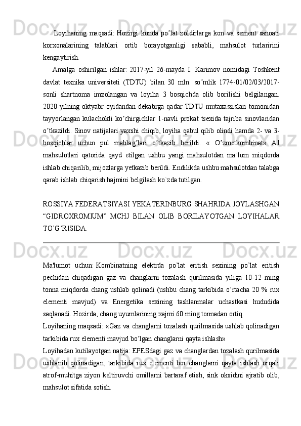           Loyihaning   maqsadi:   Hozirgi   kunda   po lat   zoldirlarga   kon   va   sement   sanoatiʼ
korxonalarining   talablari   ortib   borayotganligi   sababli,   mahsulot   turlaririni
kengaytirish.
        Аmalga   oshirilgan   ishlar:   2017-yil   26-mayda   I.   Karimov   nomidagi   Toshkent
davlat   texnika   universiteti   (TDTU)   bilan   30   mln.   so mlik   1774-01/02/03/2017-	
ʼ
sonli   shartnoma   imzolangan   va   loyiha   3   bosqichda   olib   borilishi   belgilangan.
2020-yilning oktyabr  oyidandan dekabrga qadar  TDTU mutaxassislari  tomonidan
tayyorlangan   kulachokli   ko chirgichlar   1-navli   prokat   tsexida   tajriba   sinovlaridan	
ʼ
o tkazildi. Sinov natijalari yaxshi chiqib, loyiha qabul qilib olindi hamda 2- va 3-	
ʼ
bosqichlar   uchun   pul   mablag lari   o tkazib   berildi.   «   O zmetkombinat»   АJ	
ʼ ʼ ʼ
mahsulotlari   qatorida   qayd   etilgan   ushbu   yangi   mahsulotdan   ma`lum   miqdorda
ishlab chiqarilib, mijozlarga yetkazib berildi. Endilikda ushbu mahsulotdan talabga
qarab ishlab chiqarish hajmini belgilash ko`zda tutilgan.
ROSSIYA FEDERATSIYASI YEKATERINBURG SHAHRIDA JOYLASHGAN
“GIDROXROMIUM”   MCHJ   BILAN   OLIB   BORILAYOTGAN   LOYIHALAR
TO’G’RISIDA.
Ma'lumot   uchun:   Kombinatning   elektrda   po’lat   eritish   sexining   po’lat   eritish
pechidan   chiqadigan   gaz   va   changlarni   tozalash   qurilmasida   yiliga   10-12   ming
tonna  miqdorda  chang   ushlab   qolinadi   (ushbu   chang   tarkibida  o’rtacha   20   %   rux
elementi   mavjud)   va   Energetika   sexining   tashlanmalar   uchastkasi   hududida
saqlanadi. Hozirda, chang uyumlarining xajmi 60 ming tonnadan ortiq.
Loyihaning maqsadi: «Gaz va changlarni tozalash qurilmasida ushlab qolinadigan
tarkibida rux elementi mavjud bo’lgan changlarni qayta ishlash»
Loyihadan kutilayotgan natija:   EPESdagi gaz va changlardan tozalash qurilmasida
ushlanib   qolinadigan,   tarkibida   rux   elementi   bor   changlarni   qayta   ishlash   orqali
atrof-muhitga  ziyon  keltiruvchi   omillarni   bartaraf  etish,  sink  oksidini   ajratib olib,
mahsulot sifatida sotish. 