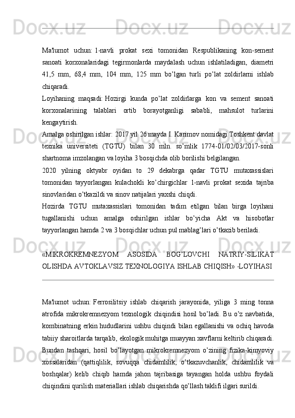 Ma'lumot   uchun:   1-navli   prokat   sexi   tomonidan   Respublikaning   kon-sement
sanoati   korxonalaridagi   tegirmonlarda   maydalash   uchun   ishlatiladigan,   diametri
41,5   mm,   68,4   mm,   104   mm,   125   mm   bo’lgan   turli   po’lat   zoldirlarni   ishlab
chiqaradi.  
Loyihaning   maqsadi:   Hozirgi   kunda   po’lat   zoldirlarga   kon   va   sement   sanoati
korxonalarining   talablari   ortib   borayotganligi   sababli,   mahsulot   turlarini
kengaytirish.
Amalga oshirilgan ishlar:   2017 yil 26 mayda I. Karimov nomidagi Toshkent davlat
texnika   universiteti   (TGTU)   bilan   30   mln.   so’mlik   1774-01/02/03/2017-sonli
shartnoma imzolangan va loyiha 3 bosqichda olib borilishi belgilangan.
2020   yilning   oktyabr   oyidan   to   29   dekabrga   qadar   TGTU   mutaxassislari
tomonidan   tayyorlangan   kulachokli   ko’chirgichlar   1-navli   prokat   sexida   tajriba
sinovlaridan o’tkazildi va sinov natijalari yaxshi chiqdi.
Hozirda   TGTU   mutaxassislari   tomonidan   tadim   etilgan   bilan   birga   loyihani
tugallanishi   uchun   amalga   oshirilgan   ishlar   bo’yicha   Akt   va   hisobotlar
tayyorlangan hamda 2 va 3 bosqichlar uchun pul mablag’lari o’tkazib beriladi.
«MIKROKREMNEZYOM   ASOSIDA   BOG’LOVCHI   NATRIY-SILIKAT
OLISHDA AVTOKLAVSIZ TEXNOLOGIYA ISHLAB CHIQISH» -LOYIHASI
Ma'lumot   uchun:   Ferrosilitsiy   ishlab   chiqarish   jarayonida,   yiliga   3   ming   tonna
atrofida  mikrokremnezyom  texnologik  chiqindisi   hosil  bo’ladi.  Bu  o’z  navbatida,
kombinatning erkin hududlarini ushbu chiqindi  bilan egallanishi  va ochiq havoda
tabiiy sharoitlarda tarqalib, ekologik muhitga muayyan xavflarni keltirib chiqaradi.
Bundan   tashqari,   hosil   bo’layotgan   mikrokremnezyom   o’zining   fizika-kimyoviy
xossalaridan   (qattiqlilik,   sovuqqa   chidamlilik,   o’tkazuvchanlik,   chidamlilik   va
boshqalar)   kelib   chiqib   hamda   jahon   tajribasiga   tayangan   holda   ushbu   foydali
chiqindini qurilish materiallari ishlab chiqarishda qo’llash taklifi ilgari surildi.