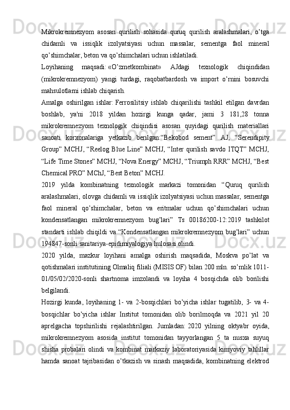 Mikrokremnezyom   asosan   qurilish   sohasida   quruq   qurilish   aralashmalari,   o’tga
chidamli   va   issiqlik   izolyatsiyasi   uchun   massalar,   sementga   faol   mineral
qo’shimchalar, beton va qo’shimchalari uchun ishlatiladi.
Loyihaning   maqsadi:   «O’zmetkombinat»   AJdagi   texnologik   chiqindidan
(mikrokremnezyom)   yangi   turdagi,   raqobatbardosh   va   import   o’rnini   bosuvchi
mahsulotlarni ishlab chiqarish.  
Amalga   oshirilgan   ishlar:   Ferrosilitsiy   ishlab   chiqarilishi   tashkil   etilgan   davrdan
boshlab,   ya'ni   2018   yildan   hozirgi   kunga   qadar,   jami   3   181,28   tonna
mikrokremnezyom   texnologik   chiqindisi   asosan   quyidagi   qurilish   materiallari
sanoati   korxonalariga   yetkazib   berilgan:“Bekobod   sement”   AJ,   “Serendipity
Group”   MCHJ,   “Reelog   Blue   Line”   MCHJ,   “Inter   qurilish   savdo   ITQT”   MCHJ,
“Life Time Stones” MCHJ, “Nova Energy” MCHJ, “Triumph RRR” MCHJ, “Best
Chemical PRO” MChJ, “Best Beton” MCHJ.
2019   yilda   kombinatning   texnologik   markazi   tomonidan   “Quruq   qurilish
aralashmalari, olovga chidamli  va issiqlik izolyatsiyasi  uchun massalar,  sementga
faol   mineral   qo’shimchalar,   beton   va   eritmalar   uchun   qo’shimchalari   uchun
kondensatlangan   mikrokremnezyom   bug’lari”   Ts   00186200-12:2019   tashkilot
standarti   ishlab   chiqildi   va  “Kondensatlangan   mikrokremnezyom   bug’lari”   uchun
194847-sonli sanitariya-epidimiyalogiya hulosasi olindi.
2020   yilda,   mazkur   loyihani   amalga   oshirish   maqsadida,   Moskva   po’lat   va
qotishmalari institutining Olmaliq filiali (MISIS OF) bilan 200 mln. so’mlik 1011-
01/05/02/2020-sonli   shartnoma   imzolandi   va   loyiha   4   bosqichda   olib   borilishi
belgilandi.
Hozirgi   kunda,   loyihaning   1-   va   2-bosqichlari   bo’yicha   ishlar   tugatilib,   3-   va   4-
bosqichlar   bo’yicha   ishlar   Institut   tomonidan   olib   borilmoqda   va   2021   yil   20
aprelgacha   topshirilishi   rejalashtirilgan.   Jumladan:   2020   yilning   oktyabr   oyida,
mikrokremnezyom   asosida   institut   tomonidan   tayyorlangan   5   ta   nusxa   suyuq
shisha   probalari   olindi   va   kombinat   markaziy   laboratoriyasida   kimyoviy   tahlillar
hamda   sanoat   tajribasidan   o’tkazish   va   sinash   maqsadida,   kombinatning   elektrod 